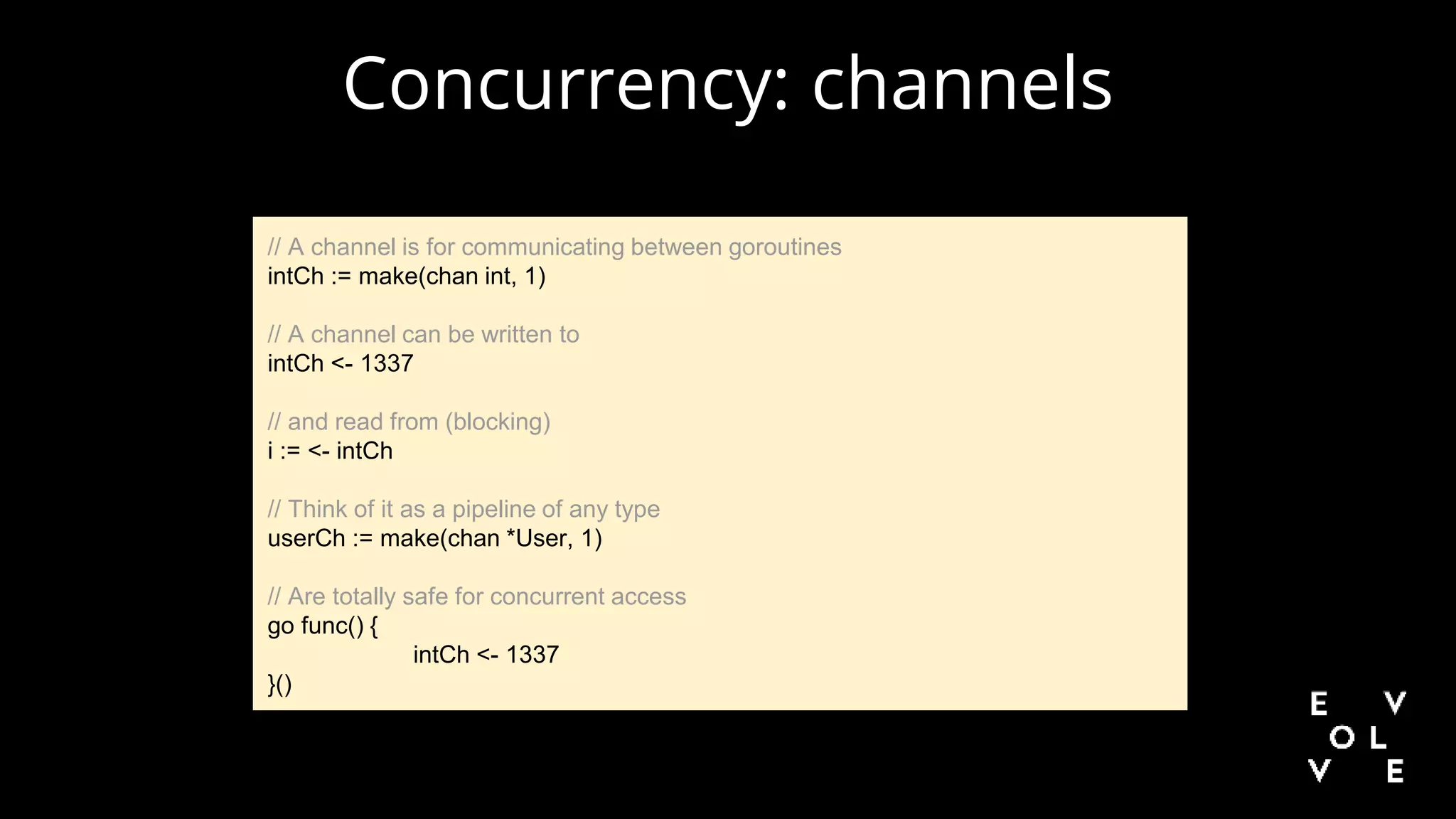 Concurrency: channels
// A channel is for communicating between goroutines
intCh := make(chan int, 1)
// A channel can be written to
intCh <- 1337
// and read from (blocking)
i := <- intCh
// Think of it as a pipeline of any type
userCh := make(chan *User, 1)
// Are totally safe for concurrent access
go func() {
intCh <- 1337
}()
 