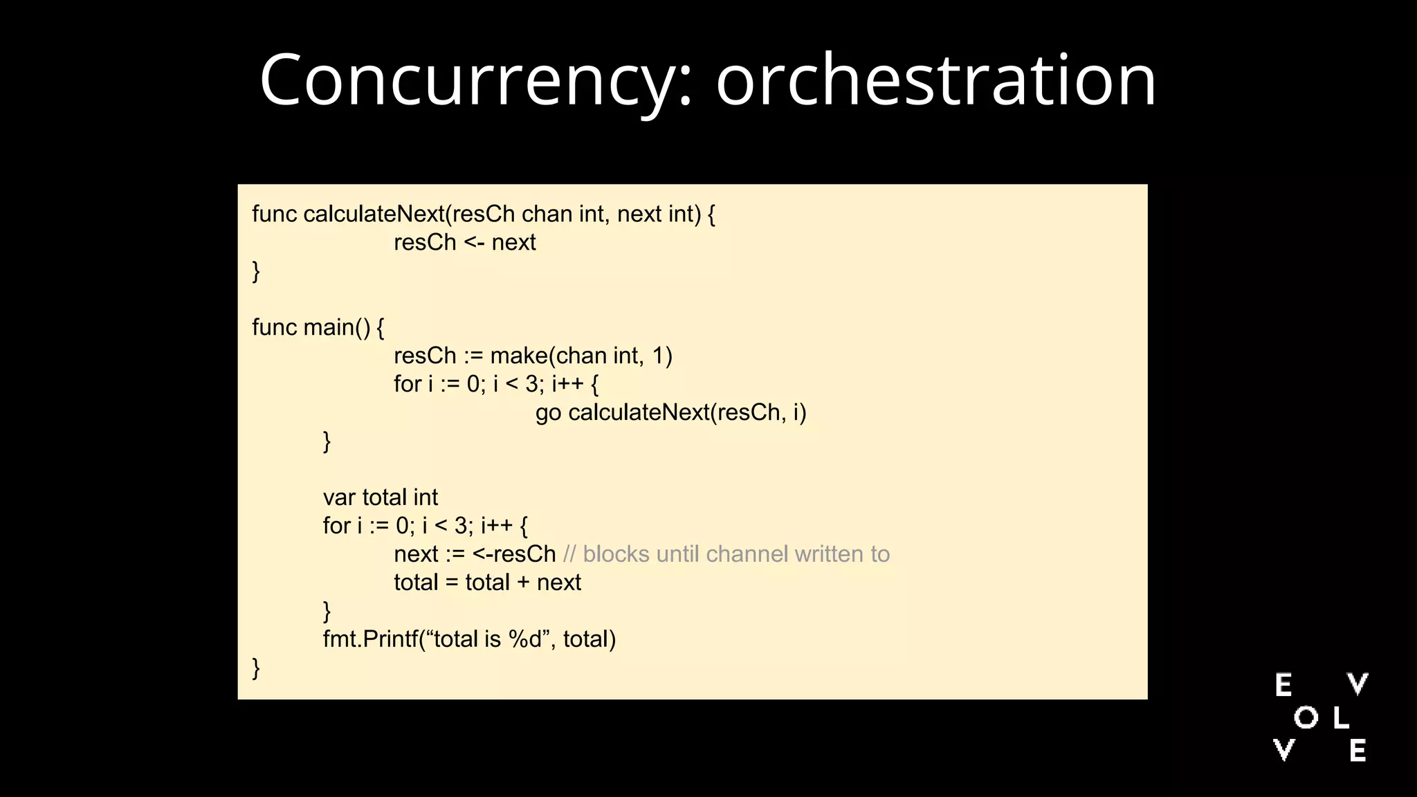 Concurrency: orchestration
func calculateNext(resCh chan int, next int) {
resCh <- next
}
func main() {
resCh := make(chan int, 1)
for i := 0; i < 3; i++ {
go calculateNext(resCh, i)
}
var total int
for i := 0; i < 3; i++ {
next := <-resCh // blocks until channel written to
total = total + next
}
fmt.Printf(“total is %d”, total)
}
 