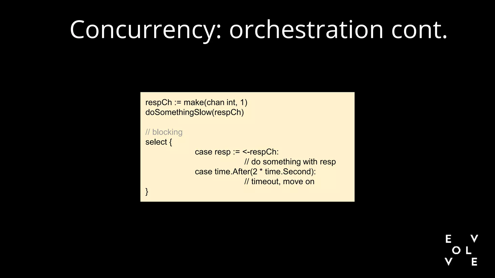 Concurrency: orchestration cont.
respCh := make(chan int, 1)
doSomethingSlow(respCh)
// blocking
select {
case resp := <-respCh:
// do something with resp
case time.After(2 * time.Second):
// timeout, move on
}
 