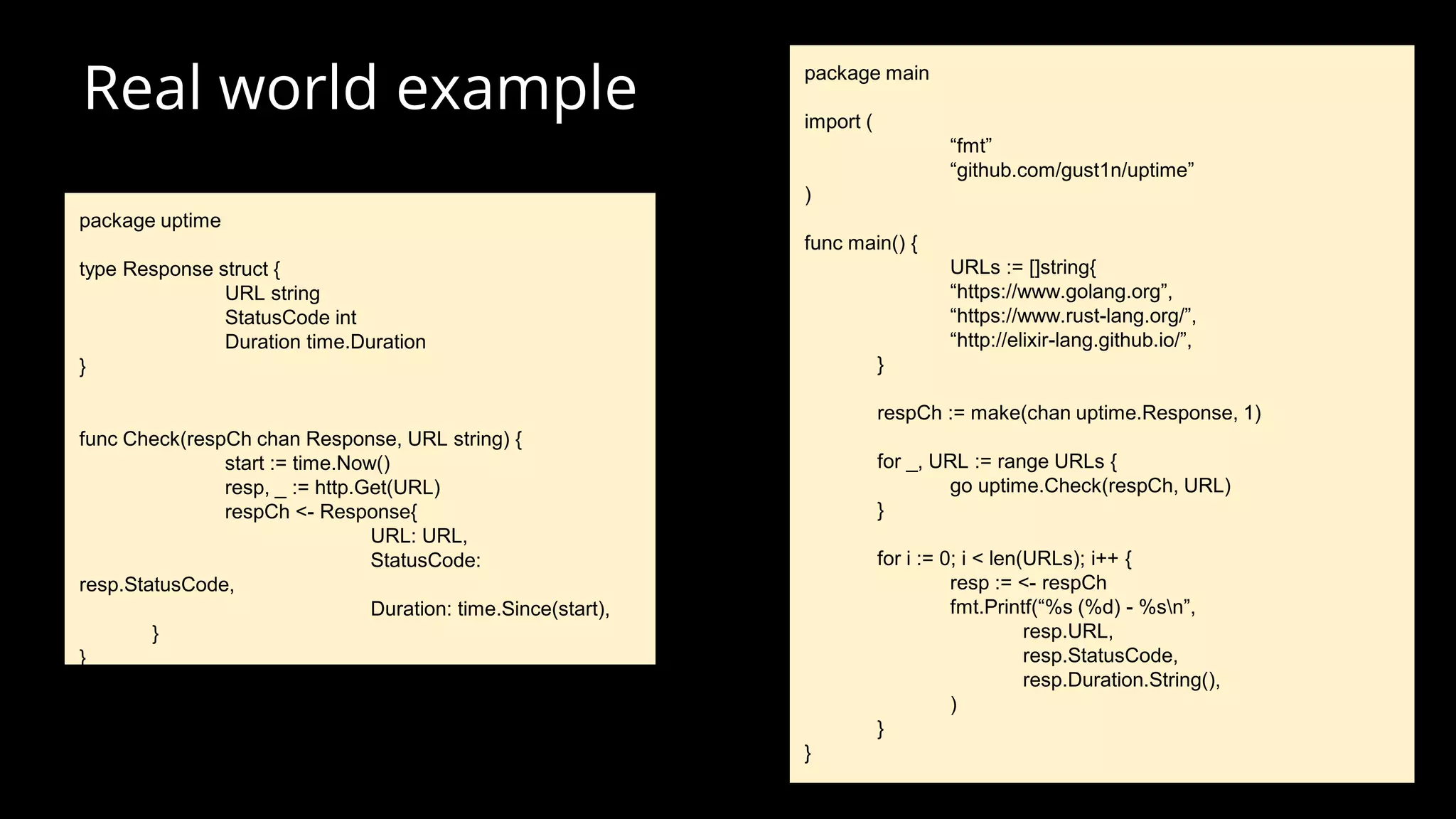 Real world example
package uptime
type Response struct {
URL string
StatusCode int
Duration time.Duration
}
func Check(respCh chan Response, URL string) {
start := time.Now()
resp, _ := http.Get(URL)
respCh <- Response{
URL: URL,
StatusCode:
resp.StatusCode,
Duration: time.Since(start),
}
}
package main
import (
“fmt”
“github.com/gust1n/uptime”
)
func main() {
URLs := []string{
“https://www.golang.org”,
“https://www.rust-lang.org/”,
“http://elixir-lang.github.io/”,
}
respCh := make(chan uptime.Response, 1)
for _, URL := range URLs {
go uptime.Check(respCh, URL)
}
for i := 0; i < len(URLs); i++ {
resp := <- respCh
fmt.Printf(“%s (%d) - %sn”,
resp.URL,
resp.StatusCode,
resp.Duration.String(),
)
}
}
 