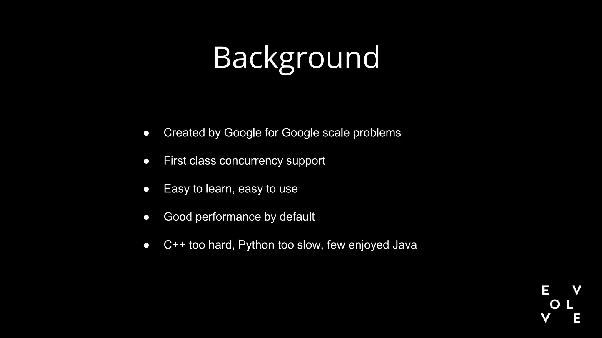 ● Created by Google for Google scale problems
● First class concurrency support
● Easy to learn, easy to use
● Good performance by default
● C++ too hard, Python too slow, few enjoyed Java
Background
 