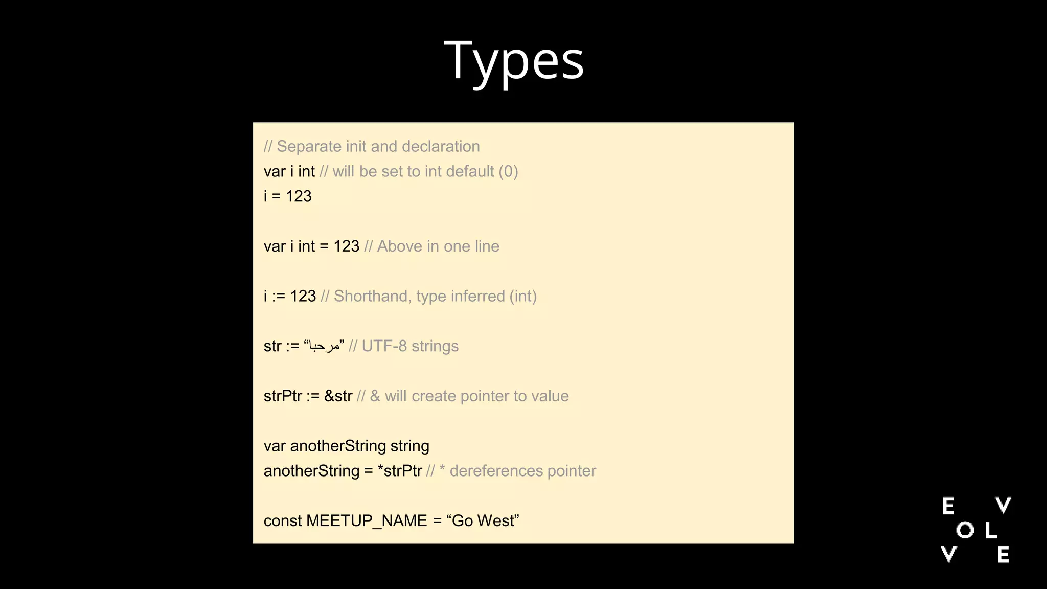 // Separate init and declaration
var i int // will be set to int default (0)
i = 123
var i int = 123 // Above in one line
i := 123 // Shorthand, type inferred (int)
str := “‫”مرحبا‬ // UTF-8 strings
strPtr := &str // & will create pointer to value
var anotherString string
anotherString = *strPtr // * dereferences pointer
const MEETUP_NAME = “Go West”
Types
 