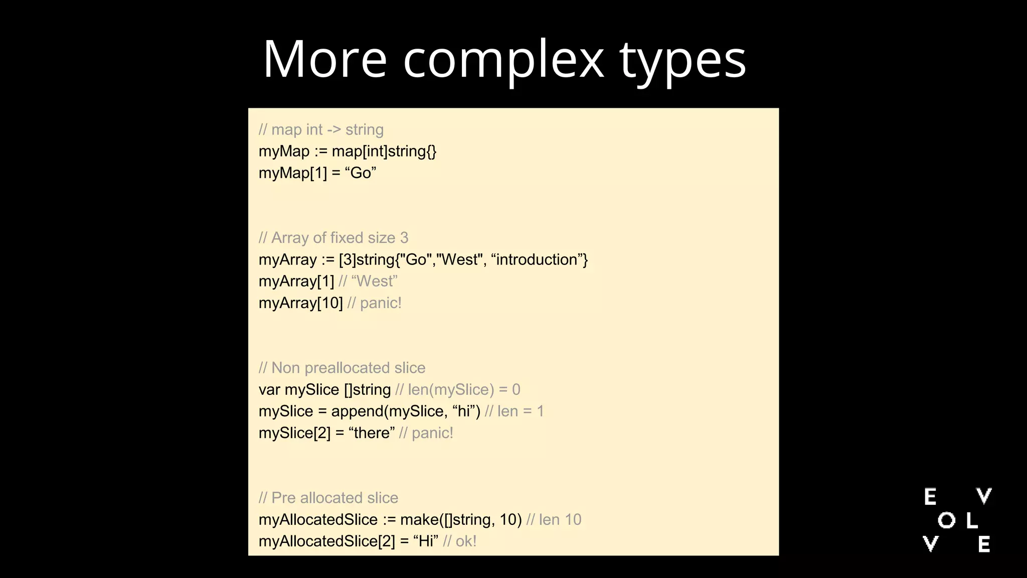 // map int -> string
myMap := map[int]string{}
myMap[1] = “Go”
// Array of fixed size 3
myArray := [3]string{"Go","West", “introduction”}
myArray[1] // “West”
myArray[10] // panic!
// Non preallocated slice
var mySlice []string // len(mySlice) = 0
mySlice = append(mySlice, “hi”) // len = 1
mySlice[2] = “there” // panic!
// Pre allocated slice
myAllocatedSlice := make([]string, 10) // len 10
myAllocatedSlice[2] = “Hi” // ok!
More complex types
 