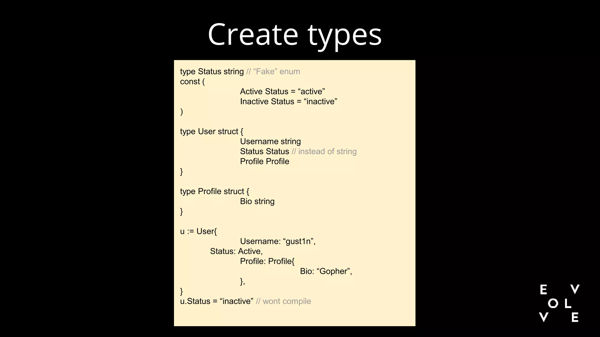 Create types
type Status string // “Fake” enum
const (
Active Status = “active”
Inactive Status = “inactive”
)
type User struct {
Username string
Status Status // instead of string
Profile Profile
}
type Profile struct {
Bio string
}
u := User{
Username: “gust1n”,
Status: Active,
Profile: Profile{
Bio: “Gopher”,
},
}
u.Status = “inactive” // wont compile
 