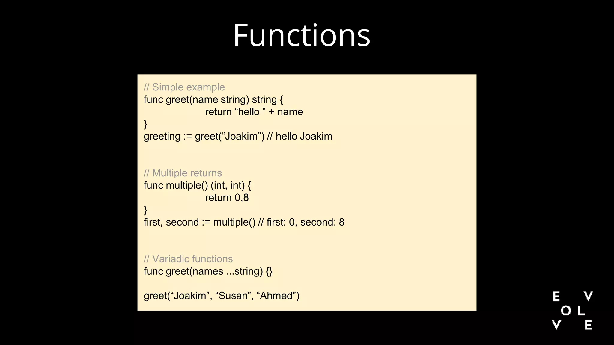 Functions
// Simple example
func greet(name string) string {
return “hello ” + name
}
greeting := greet(“Joakim”) // hello Joakim
// Multiple returns
func multiple() (int, int) {
return 0,8
}
first, second := multiple() // first: 0, second: 8
// Variadic functions
func greet(names ...string) {}
greet(“Joakim”, “Susan”, “Ahmed”)
 