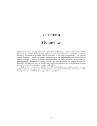 Chapter 3

Overview
The term ionization broadly refers to the generation of charges (or charge carriers) such that the
interstitial gas between two electrodes transforms from a insulator into a conductor. There are
essentially two types of processes that are important in the creation of charges. The ﬁrst are
gaseous processes — that is, the charges are created from the gas molecules itself. The second are
cathode processes — that is, the charges are created from the solid structure of the electrodes (or,
more speciﬁcally, the negatively charged cathode) and then the charges are injected into the gas.
Generally, the charges of interest are electrons, but because electrons are created during the same
process as positive ions, this part is called Ionization.
Both of these two processes will be covered here, including some mechanisms that are generally trivial and not important. In the summary, the important ionization mechanisms for low
temperature, non-equilibrium discharges will be highlighted.

5

 