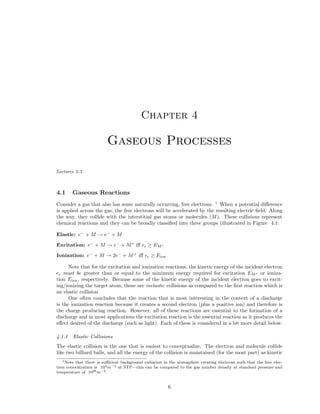 Chapter 4

Gaseous Processes
Lectures 2-5

4.1

Gaseous Reactions

Consider a gas that also has some naturally occurring, free electrons. 1 When a potential diﬀerence
is applied across the gas, the free electrons will be accelerated by the resulting electric ﬁeld. Along
the way, they collide with the interstitial gas atoms or molecules (M ). These collisions represent
chemical reactions and they can be broadly classiﬁed into three groups (illustrated in Figure 4.1:
Elastic: e− + M → e− + M
Excitation: e− + M → e− + M ∗ iﬀ
Ionization: e− + M → 2e− + M + iﬀ

e

≥ EM ∗
e

≥ Eion

Note that for the excitation and ionization reactions, the kinetic energy of the incident electron
must be greater than or equal to the minimum energy required for excitation EM ∗ or ionization Eion , respectively. Because some of the kinetic energy of the incident electron goes to exciting/ionizing the target atom, these are inelastic collisions as compared to the ﬁrst reaction which is
an elastic collision
One often concludes that the reaction that is most interesting in the context of a discharge
is the ionization reaction because it creates a second electron (plus a positive ion) and therefore is
the charge producing reaction. However, all of these reactions are essential to the formation of a
discharge and in most applications the excitation reaction is the essential reaction as it produces the
eﬀect desired of the discharge (such as light). Each of these is considered in a bit more detail below.
e

4.1.1

Elastic Collisions

The elastic collision is the one that is easiest to conceptualize. The electron and molecule collide
like two billiard balls, and all the energy of the collision is maintained (for the most part) as kinetic
1 Note that there is suﬃcient background radiation in the atmosphere creating electrons such that the free electron concentration is 104 m−3 at STP—this can be compared to the gas number density at standard pressure and
temperature of 1026 m−3 .

6

 