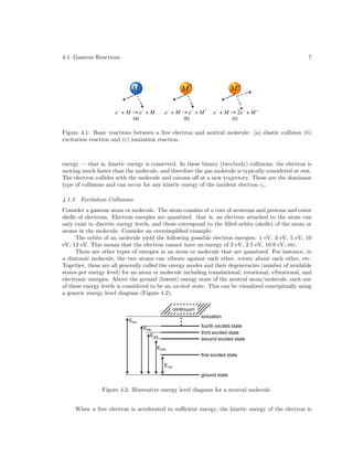 4.1. Gaseous Reactions

7

(a)

(b)

(c)

Figure 4.1: Basic reactions between a free electron and neutral molecule: (a) elastic collision (b)
excitation reaction and (c) ionization reaction.

energy — that is, kinetic energy is conserved. In these binary (two-body) collisions, the electron is
moving much faster than the molecule, and therefore the gas molecule is typically considered at rest.
The electron collides with the molecule and caroms oﬀ at a new trajectory. These are the dominant
type of collisions and can occur for any kinetic energy of the incident electron e .
4.1.2

Excitation Collisions

Consider a gaseous atom or molecule. The atom consists of a core of neutrons and protons and outer
shells of electrons. Electron energies are quantized that is, an electron attached to the atom can
only exist in discrete energy levels, and these correspond to the ﬁlled orbits (shells) of the atom or
atoms in the molecule. Consider an oversimpliﬁed example:
The orbits of an molecule yield the following possible electron energies: 1 eV, 3 eV, 5 eV, 10
eV, 12 eV. This means that the electron cannot have an energy of 2 eV, 2.5 eV, 10.9 eV, etc.
There are other types of energies in an atom or molecule that are quantized. For instance, in
a diatomic molecule, the two atoms can vibrate against each other, rotate about each other, etc.
Together, these are all generally called the energy modes and their degeneracies (number of available
states per energy level) for an atom or molecule including translational, rotational, vibrational, and
electronic energies. Above the ground (lowest) energy state of the neutral atom/molecule, each one
of these energy levels is considered to be an excited state. This can be visualized conceptually using
a generic energy level diagram (Figure 4.2).
continuum
ionization

Eion

fourth excited state
third excited state
second excited state

E4th
E3rd
E2nd

first excited state
E1st
ground state

Figure 4.2: Illustrative energy level diagram for a neutral molecule.
When a free electron is accelerated to suﬃcient energy, the kinetic energy of the electron is

 