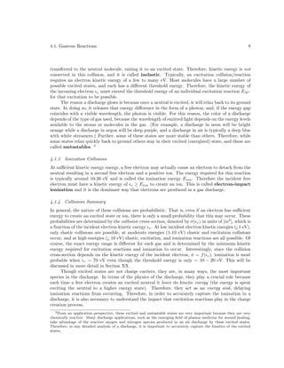4.1. Gaseous Reactions

8

transferred to the neutral molecule, raising it to an excited state. Therefore, kinetic energy is not
conserved in this collision, and it is called inelastic. Typically, an excitation collision/reaction
requires an electron kinetic energy of a few to many eV. Most molecules have a large number of
possible excited states, and each has a diﬀerent threshold energy. Therefore, the kinetic energy of
the incoming electron e must exceed the threshold energy of an individual excitation reaction EM ∗
for that excitation to be possible.
The reason a discharge glows is because once a neutral is excited, it will relax back to its ground
state. In doing so, it releases that energy diﬀerence in the form of a photon, and, if the energy gap
coincides with a visible wavelength, the photon is visible. For this reason, the color of a discharge
depends of the type of gas used, because the wavelength of emitted light depends on the energy levels
available to the atoms or molecules in the gas. (For example, a discharge in neon will be bright
orange while a discharge in argon will be deep purple, and a discharge in air is typically a deep blue
with white streamers.) Further, some of these states are more stable than others. Therefore, while
some states relax quickly back to ground others stay in their excited (energized) state, and these are
called metastables. 2
4.1.3

Ionization Collisions

At suﬃcient kinetic energy energy, a free electron may actually cause an electron to detach from the
neutral resulting in a second free electron and a positive ion. The energy required for this reaction
is typically around 10-20 eV and is called the ionization energy Eion . Therefore the incident free
electron must have a kinetic energy of e ≥ Eion to create an ion. This is called electron-impact
ionization and it is the dominant way that electrons are produced in a gas discharge.
4.1.4

Collisions Summary

In general, the nature of these collisions are probabilistic. That is, even if an electron has suﬃcient
energy to create an excited state or ion, there is only a small probability that this may occur. These
probabilities are determined by the collision cross-section, denoted by σ( e ) in units of [m2 ], which is
a function of the incident electron kinetic energy e . At low incident electron kinetic energies (¡ 1 eV),
only elastic collisions are possible, at moderate energies (1-10 eV) elastic and excitation collisions
occur, and at high energies (¿ 10 eV) elastic, excitation, and ionization reactions are all possible. Of
course, the exact energy range is diﬀerent for each gas and is determined by the minimum kinetic
energy required for excitation reactions and ionization to occur. Interestingly, since the collision
cross-section depends on the kinetic energy of the incident electron, σ = f ( e ), ionization is most
probable when e ∼ 70 eV even though the threshold energy is only ∼ 10 − 20 eV. This will be
discussed in more detail in Section XX.
Though excited states are not charge carriers, they are, in many ways, the most important
species in the discharge. In terms of the physics of the discharge, they play a crucial role because
each time a free electron creates an excited neutral it loses its kinetic energy (the energy is spent
exciting the neutral to a higher energy state). Therefore, they act as an energy sink, delaying
ionization reactions from occurring. Therefore, in order to accurately capture the ionization in a
discharge, it is also necessary to understand the impact that excitation reactions play in the charge
creation process.
2 From an application perspective, these excited and metastable states are very important because they are very
chemically reactive. Many discharge applications, such as the emerging ﬁeld of plasma medicine for wound healing,
take advantage of the reactive oxygen and nitrogen species produced in an air discharge by these excited states.
Therefore, in any detailed analysis of a discharge, it is important to accurately capture the kinetics of the excited
states.

 