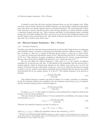 4.2. Electron Impact Ionization - The α Process

9

It should be noted that the three reactions discussed above are not the complete story. Other
reactions, such as 3-body reactions and double ionization, are also possible, though they play significant roles under very speciﬁc regimes (such as at elevated pressures). The most important of these
other reactions is electron attachment, where a free electron attaches to a neutral molecule creating
a negatively charged molecular ion. This is relevant speciﬁcally in electronegative gases, including
oxygen (O2 ) and sulfur hexaﬂuoride (SF6 ), and can act as an electron sink though the negative ions
are still charge carriers producing current. The details of electron attachment will not be covered in
this book, but is avail in many other texts.3 .

4.2

Electron Impact Ionization - The α Process

4.2.1

Ionization Frequency

Consider a gas with free electrons being accelerated by an electric ﬁeld. Each electron is undergoing
some collisions (elastic, excitation, or ionization) and therefore each has a diﬀerent energy e . Therefore, at energy e,1 there are x1 number of electrons and at energy e,2 there are x2 , and so forth.
(e.g., there are 10 electrons with kinetic energy of 5 eV, 100 electrons with 10 eV, 17 electrons with
15 eV, etc.) This collection of energy occupation is described by the electron energy distribution
function often abbreviated as EEDF and denoted by n( e ), which has units of eV −1 .
We can now deﬁne the collision frequency ν with units [s−1 ], or the number of collisions
undergone by an electron per unit time. It will depend on the probability that the electron hits a
neutral molecule, which we already know depends on the collision cross section σ( e ) in [m2 ], the
number of electrons that have that kinetic energy n( e ), the rate at which the electrons are moving
or speed v in [m/s], and the total number of available neutral molecules that the electron can collide
with described the by the number density N in [#/m3 ]. The collision frequency of an electron is
therefore
N n( e )σ( e )vd e
.
(4.1)
ν=
n( e )d e
This collision frequency considers any kind of collision, be it elastic, excitation, or ionization.
If only the ionization collisions are considered, only the ionization cross-section σion ( e ) is required,
and the ionization frequency due to electron impact is
νion =

N

n( e )σion ( e )vd e
.
n( e )d e

(4.2)

In essence, νion [s−1 ] is the number of ionization events performed by a single free electron per
second, or the rate of ion production.
The ratio of only the integrals (that is N is not considered) is, by deﬁnition, the energy average
of the product σion v or
n( e )σion ( e )vd e
< σion v >=
.
(4.3)
n( e )d e
Therefore the ionization frequency can also be written as
νion = N < σion v >= N kion ,

(4.4)

where kion =< σion v > deﬁnes the ionization reaction rate constant kion [m3 /s].
3 Of note, one of the more popular industrial discharges is called a negative corona discharge and it is used as an
ozone (O3 ) generator. This discharge relies on the electronegativity of oxygen such that most of the ions produced in
−
the discharge are in fact negative ions (O2 )

 