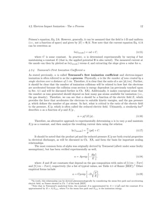 4.2. Electron Impact Ionization - The α Process

12

Poisson’s equation, Eq. 2.6. However, generally, it can be assumed that the ﬁeld is 1-D and uniform
(i.e., not a function of space) and given by |E| = Φ/d. Now note that the current equation Eq. 4.14
can be rewritten as
ln(ianode ) = αd + C,

(4.15)

where C is some constant. In practice, α is determined experimentally by varying d but
maintaining a constant E (that is, the applied potential Φ is also varied). The measured current at
the anode can then by plotted as ln(ianode ) versus d, and extracting the slope gives a value for α.
4.2.4

Townsend’s First Ionization Coeﬃcient α

As stated previously, α is called Townsend’s ﬁrst ionization coeﬃcient and electron-impact
ionization is often referred to as the α-process. Physically, α is the the number of ions created by a
single electron over a distance of 1 cm. Therefore, it is clear that the units of α are [#/cm]. Further,
it should be clear that the number of ionization collisions will be related to how fast the electrons
are accelerated because the collision cross section is energy dependent (as previously touched upon
in Sec. 4.1 and will be discussed further in Ch. XX). Additionally, it makes conceptual sense that
the number os ions generated should depend on how many gas atoms available for ionization (i.e.,
the gas density). Therefore, we can see that α should be a function of the electric ﬁeld E, which
provides the force that accelerates the electrons to suitable kinetic energies, and the gas pressure
p, which deﬁnes the number of gas atoms. In fact, what is critical is the ratio of the electric ﬁeld
to the pressure, E/p, which is often called the reduced electric ﬁeld. Ultimately, a similarity law 6
describes α as a function of p and E/p ,
α = pf (E/p) .

(4.16)

Therefore, an alternative approach to experimentally determining α is to vary p and maintain
E/p as a constant, and then analyze the resulting current data using the relation
ln (ianode ) =

α
(pd) + C.
p

(4.17)

It should be noted that the product pd and the reduced pressure E/p are both crucial properties
in electrical discharges, as will be discussed in Ch. XX, and form the basis for important scaling
relationships.
The most common form of alpha was originally derived by Townsend (albeit under some faulty
assumptions), but has been veriﬁed experimentally as well,
α = Ap exp −

Bp
,
E

(4.18)

where A and B are constants that depend on the gas composition with units of [1/cm − T orr]
and [V /cm − T orr], respectively (for a list of typical values, see Table 4.1 of Raizer [REF]).7 Other
empirical forms include
p
α = Cp exp −D
,
(4.19)
E
6 In truth, this relationship can be derived phenomenologically by considering the mean free path and accelerating
electric ﬁeld, as Nasser showed in Ch. 7 of his book [REF]
7 Note that in Townsend’s analytical form, the constant A is approximated by A = 1/(p¯ and the constant B is
l)
approximated by B = A/Eion , where ¯ is the mean free path and Eion is the ionization energy.
l

 