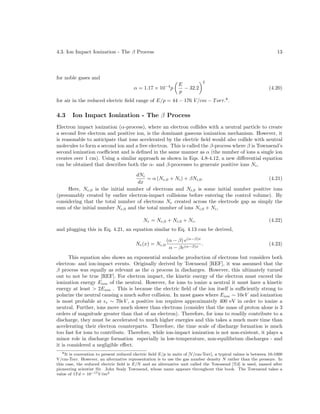 4.3. Ion Impact Ionization - The β Process

13

for noble gases and
α = 1.17 × 10−4 p

E
− 32.2
p

2

(4.20)

for air in the reduced electric ﬁeld range of E/p = 44 − 176 V /cm − T orr.8 .

4.3

Ion Impact Ionization - The β Process

Electron impact ionization (α-process), where an electron collides with a neutral particle to create
a second free electron and positive ion, is the dominant gaseous ionization mechanism. However, it
is reasonable to anticipate that ions accelerated by the electric ﬁeld would also collide with neutral
molecules to form a second ion and a free electron. This is called the β-process where β is Townsend’s
second ionization coeﬃcient and is deﬁned in the same manner as α (the number of ions a single ion
creates over 1 cm). Using a similar approach as shown in Eqs. 4.8-4.12, a new diﬀerential equation
can be obtained that describes both the α- and β-processes to generate positive ions Ni ,
dNi
= α (Ne,0 + Ni ) + βNi,0 .
(4.21)
dx
Here, Ne,0 is the initial number of electrons and Ni,0 is some initial number positive ions
(presumably created by earlier electron-impact collisions before entering the control volume). By
considering that the total number of electrons Ne created across the electrode gap as simply the
sum of the initial number Ne,0 and the total number of ions Ni,0 + Ni ,
Ne = Ne,0 + Ni,0 + Ni ,

(4.22)

and plugging this in Eq. 4.21, an equation similar to Eq. 4.13 can be derived,
Ne (x) = Ne,0

(α − β) e(α−β)x
.
α − βe(α−β)x

(4.23)

This equation also shows an exponential avalanche production of electrons but considers both
electron- and ion-impact events. Originally derived by Townsend [REF], it was assumed that the
β process was equally as relevant as the α process in discharges. However, this ultimately turned
out to not be true [REF]. For electron impact, the kinetic energy of the electron must exceed the
ionization energy Eion of the neutral. However, for ions to ionize a neutral it must have a kinetic
energy at least > 2Eion . This is because the electric ﬁeld of the ion itself is suﬃciently strong to
polarize the neutral causing a much softer collision. In most gases where Eion ∼ 10eV and ionization
is most probable at e ∼ 70eV , a positive ion requires approximately 400 eV in order to ionize a
neutral. Further, ions move much slower than electrons (consider that the mass of proton alone is 3
orders of magnitude greater than that of an electron). Therefore, for ions to readily contribute to a
discharge, they must be accelerated to much higher energies and this takes a much more time than
accelerating their electron counterparts. Therefore, the time scale of discharge formation is much
too fast for ions to contribute. Therefore, while ion-impact ionization is not non-existent, it plays a
minor role in discharge formation especially in low-temperature, non-equilibrium discharges - and
it is considered a negligible eﬀect.
8 It is convention to present reduced electric ﬁeld E/p in units of [V/cm-Torr], a typical values is between 10-1000
V/cm-Torr. However, an alternative representation is to use the gas number density N rather than the pressure. In
this case, the reduced electric ﬁeld is E/N and an alternative unit called the Townsend [Td] is used, named after
pioneering scientist Sir. John Sealy Townsend, whose name appears throughout this book. The Townsend takes a
value of 1T d = 10−17 V cm2
˙

 