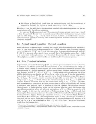 4.5. Neutral Impact Ionization - Thermal Ionization

15

• The photon is absorbed and greater than the ionization energy and the excess energy is
imparted on the newly free electron as kinetic energy, e,ej = (hν)in − Eion
Therefore, it clear that while direct photoionization is unlikely, photoionization process can play an
important role under the right circumstances.
So where do the photons come from? They can come from an external source (e.g., a laser)
or from the gas itself. Recall, when an excited neutral relaxes back to its ground state, it emits
a photon with (hν)emit = M ∗ . This is called resonance radiation. In weakly ionized plasmas,
photoionization is typically a secondary eﬀect and less signiﬁcant than electron-impact ionization,
though not negligible.

4.5

Neutral Impact Ionization - Thermal Ionization

This is also similar to electron-impact ionization but is simply neutral-impact ionization. The kinetic
energy of a gas molecule can be approximated by M ∼ 3 kB T where kB is the Boltzmann constant
2
(kB = 8.617343 × 10−5 eV /K) and T is the gas temperature. From an order-of-magnitude analysis,
T ∼ 105 K for a neutral to have kinetic energy approach that of the ionization energy Eion ∼ 10eV ,
so it is clear that for this phenomena to be important the gas must be at extreme temperatures
(thermal plasmas), and it is not relevant for non-equilibrium, low-temperature plasmas.

4.6

Step (Penning) Ionization

Step ionization, also called the Penning eﬀect 11 is a common gaseous ionization process that occurs
in mixtures of two diﬀerent gasses called Penning mixtures. In this case, the ionization is not by ion
or electron impact, but by an excited neutral. An excited neutral of one species (X ∗ ) collides with
a second neutral of a diﬀerent species (M ), and during the energy exchange, an electron is ejected
from the target neutral: X ∗ + M → X + M + + e− . Penning ionization occurs when the gas X has
a higher ionization energy than the gas M , or Eion,X > Eion,M , but gas X also has a metastable
(long lasting) excited state X ∗ that has a greater energy than the ionization energy of the gas, or
EX ∗ ≥ Eion,M . For example, consider a mixture of argon (Ar) and neon (Ne). The ionization
energy of Ar is Eion,Ar = 15.7eV whereas the ionization energy of Ne is Eion,N e = 21.6eV .12
However, Ne has a metastable state that has an excitation energy of EN e∗ = 16.6eV . Therefore
when a metastable Ne∗ and neutral Ar collide, there will be an energy exchange as the Ne∗ relaxes
to its ground state, and that energy is suﬃcient to ionize Ar. However, because of the complex
thermodynamics of discharges where all the reaction processes aﬀect the energy distribution, this
type of Penning reactions is best only when the gas admixture is Ne + 0.1% Ar, as opposed to 10%
Ar for example. In this case, the excited state of Ar has an energy of EAr∗ = 11.5eV , such that
increasing the Ar concentration increases the number of Ar∗ , but quenches Ne∗ thereby quenching
Penning ionization. Typical Penning gas admixtures include Ar in Ne, krypton (Kr) in Ar or Ne,
xenon (Xe) in Ar or helium (He). The most prominent impact of using a Penning gas rather than a
pure gas is that the overall current will be increased due to the increased ionization. Typically, it is
most eﬀective to be at low reduced electric ﬁelds (E/p ∼ 0.5 − 30V /cm − T orr) to get the greatest
beneﬁt from the Penning eﬀect.
11 Named

after Dutch physicist Frans Michel Penning, who ﬁrst reported it in 1927.
that ionization energy is often presented as either eV/atom or kJ/mol where the unit conversion is 1 kJ/mol
= 0.010364 eV/atom.
12 Note

 