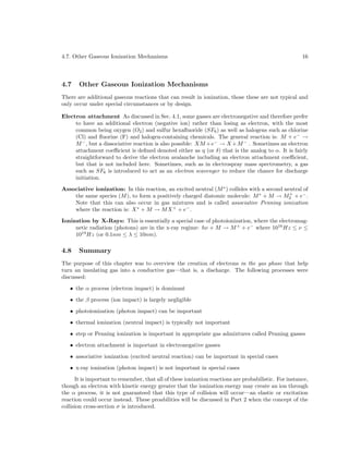 4.7. Other Gaseous Ionization Mechanisms

4.7

16

Other Gaseous Ionization Mechanisms

There are additional gaseous reactions that can result in ionization, those these are not typical and
only occur under special circumstances or by design.
Electron attachment As discussed in Sec. 4.1, some gasses are electronegative and therefore prefer
to have an additional electron (negative ion) rather than losing as electron, with the most
common being oxygen (O2 ) and sulfur hexaﬂuoride (SF6 ) as well as halogens such as chlorine
(Cl) and ﬂuorine (F) and halogen-containing chemicals. The general reaction is: M + e− →
M − , but a dissociative reaction is also possible: XM +e− → X +M − . Sometimes an electron
attachment coeﬃcient is deﬁned denoted either as η (or δ) that is the analog to α. It is fairly
straightforward to derive the electron avalanche including an electron attachment coeﬃcient,
but that is not included here. Sometimes, such as in electrospray mass spectrometry, a gas
such as SF6 is introduced to act as an electron scavenger to reduce the chance for discharge
initiation.
Associative ionization: In this reaction, an excited neutral (M ∗ ) collides with a second neutral of
+
the same species (M ), to form a positively charged diatomic molecule: M ∗ + M → M2 + e− .
Note that this can also occur in gas mixtures and is called associative Penning ionization
where the reaction is: X ∗ + M → M X + + e− .
Ionization by X-Rays: This is essentially a special case of photoionization, where the electromagnetic radiation (photons) are in the x-ray regime: hν + M → M + + e− where 1016 Hz ≤ ν ≤
1019 Hz (or 0.1nm ≤ λ ≤ 10nm).

4.8

Summary

The purpose of this chapter was to overview the creation of electrons in the gas phase that help
turn an insulating gas into a conductive gas—that is, a discharge. The following processes were
discussed:
• the α process (electron impact) is dominant
• the β process (ion impact) is largely negligible
• photoionization (photon impact) can be important
• thermal ionization (neutral impact) is typically not important
• step or Penning ionization is important in appropriate gas admixtures called Penning gasses
• electron attachment is important in electronegative gasses
• associative ionization (excited neutral reaction) can be important in special cases
• x-ray ionization (photon impact) is not important in special cases
It is important to remember, that all of these ionization reactions are probabilistic. For instance,
though an electron with kinetic energy greater that the ionization energy may create an ion through
the α process, it is not guaranteed that this type of collision will occur—an elastic or excitation
reaction could occur instead. These proabilities will be discussed in Part 2 when the concept of the
collision cross-section σ is introduced.

 