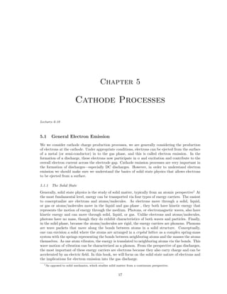 Chapter 5

Cathode Processes
Lectures 6-10

5.1

General Electron Emission

We we consider cathode charge production processes, we are generally considering the production
of electrons at the cathode. Under appropriate conditions, electrons can be ejected from the surface
of a metal (or semi-conductor) in to the gas phase, and this is called electron emission. In the
formation of a discharge, these electrons now participate in α and excitation and contribute to the
overall electron current across the electrode gap. Cathode emission processes are very important in
the formation of discharges—especially DC discharges. However, in order to understand electron
emission we should make sure we understand the basics of solid state physics that allows electrons
to be ejected from a surface.
5.1.1

The Solid State

Generally, solid state physics is the study of solid matter, typically from an atomic perspective1 At
the most fundamental level, energy can be transported via four types of energy carriers. The easiest
to conceptualize are electrons and atoms/molecules. As electrons move through a solid, liquid,
or gas or atoms/molecules move in the liquid and gas phase , they both have kinetic energy that
represents the motion of energy through the medium. Photons, or electromagnetic waves, also have
kinetic energy and can move through solid, liquid, or gas. Unlike electrons and atoms/molecules,
photons have no mass, though they do exhibit characteristics of both waves and particles. Finally,
in the solid phase, because the atoms/molecules are rigid, the energy carriers are phonons. Phonons
are wave packets that move along the bonds between atoms in a solid structure. Conceptually,
one can envision a solid where the atoms are arranged in a crystal lattice as a complex spring-mass
system with the springs representing the bonds between neighboring atoms and the masses the atoms
themselves. As one atom vibrates, the energy is translated to neighboring atoms via the bonds. This
wave motion of vibration can be characterized as a phonon. From the perspective of gas discharges,
the most important of these energy carriers are electrons because they also carry charge and can be
accelerated by an electric ﬁeld. In this book, we will focus on the solid state nature of electrons and
the implications for electron emission into the gas discharge.
1 As

opposed to solid mechanics, which studies solid matter from a continuum perspective.

17

 