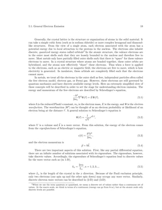 5.1. General Electron Emission

18

Generally, the crystal lattice is the structure or organization of atoms in the solid material. It
can take a simple cubic form (such as in sodium chloride) or more complex hexagonal and diamondlike structures. From the view of a single atom, each electron associated with the atom has a
potential energy due to local attraction to the protons in the nucleus. The electrons also inhabit
discrete, quantized energy states called orbitals2 In the atomic structure, the valence electrons are
in the outer most shells such that they are loosely bounded to the nucleus and therefore free to
move. Most metals only have partially ﬁlled outer shells such that there is “space” for these valence
electrons to move. In a crystal structure where atoms are bonded together, these outer orbits are
hybridized, and the atoms now eﬀectively “share” these electrons. Thus when a force is applied
to the electrons, such as an electric or magnetic ﬁeld, the electrons are free to move, which is how
electricity is generated. In insulators, these orbitals are completely ﬁlled such that the electrons
cannot move.
In metals, we treat all the electrons in the outer shell as free, independent particles often called
the free electron model, electron gas, or Fermi gas. However, these electrons are still governed by
quantum mechanics and have discrete available energy levels. Here an extremely simpliﬁed view of
these concepts will be described in order to set the stage for understanding electron emission. The
energy and momentum of the free electrons are described by Schrodinger’s equation,
− 2
2me

2

Ψ(r) = EΨ(r),

(5.1)

where is the reduced Plank’s constant, me is the electron mass, E is the energy, and Ψ is the electron
wavefuction. The wavefunction |Ψ2 | can be thought of as an electron probability or likelihood of an
electron being at the distance r. A general solution to Schrodinger’s equation is
1
Ψ(r) = √ eik·r ,
V

(5.2)

where V is a volume and k is a wave vector. From this solution, the energy of the electron comes
from the eigenfunctions of Schrodinger’s equation,
(k) =
and the electron momentum is

2 2

k
,
2me

p = k.

(5.3)

(5.4)

There are two important aspects of this solution. First, like any partial diﬀerential equation,
there are an inﬁnite number of solutions associated with its eigenvalues. The eigenvalues, however,
take discrete values. Accordingly, the eigenvalues of Schrodinger’s equation lead to discrete values
for the wave vector such as (in 1-D),
kx =

2πn
, n = 1, 2, 3...,
Lx

(5.5)

where Lx is the length of the crystal in the x direction. Because of the Pauli exclusion principle,
only two electrons (one spin up and the other spin down) may occupy any wave vector. Similarly,
discrete electron wave vectors can be described in (2-D) and (3-D).
2 When we use the term quantum or quantized, we mean a discrete set of values rather than a continuous set of
values. At the macro scale, we think in terms of a continuum (energy can go from 0-∞), but at the atomic scale only
discrete levels are possible.

 