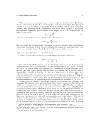 5.1. General Electron Emission

19

With the wave vectors known, it is now possible to deﬁne the density of states. The density
of states is the number of states N at each energy level available to be occupied. Conceptually, it
is easiest to think of an theater. The ﬁrst energy level is ground ﬂoor level, and there are a certain
number of seats or energy states N . The mezzanine is the second energy level with its own number
of seats (states), followed by the ﬁrst balcony, second balcony, and so forth. Mathematically, the
density of states is the
1 dN
D( ) =
,
(5.6)
V d
and it can be shown that in 3-D, the density of states for electrons is
D( ) =

1 2me 3/2 √
(
)
.
2π 2

(5.7)

Now conceptually, Eq. 5.7 only represent the available energy states. However, what is still unknown
is how many electrons are in those states, or continuing the analogy, how many tickets have been
sold for the seats in the theater. This is described by the statistics of the electrons.
5.1.2

Fermi-Dirac Distribution and the Work Function

The electron occupation for free electrons is described by the Fermi-Dirac distribution:
f( ) =

1
exp

−µ
kB T

+1

.

(5.8)

where is the energy of the electrons, µ is the chemical potential of the metal, and T is the
temperature of the metal. This distribution f ( ) takes a value between 0 and 1, where 1 indicates
that the all the states at energy are occupied and 0 indicates that all states at energy are no
occupied. Any value between 0 and 1 is the probability of occupation. At 0 K, the distribution is
shown in Fig. 5.1a, and it is clear that every level up to some energy F is fully occupied. F is
called the Fermi energy3 and represents the maximum energy an electron occupies at 0 K. As the
temperature increases, the energy of the electrons increases and a few of the electrons near the Fermi
energy are energized to a higher energy state. All the low energy states are still occupied, but the
occupation probability of the higher energy states is now greater than 1 as shown in Fig. 5.1b.4
At some point, the highenergy electrons will have suﬃcient energy to actually break away from
the surface. The minimum energy (above the Fermi energy) required to remove an electron from the
solid to the vacuum outside the surface is called the work function, φ [eV]5 . Therefore, generally, an
electron emits when it has an energy greater than the work function. This is shown in Fig. 5.2, which
is an electron motive diagram. The vertical axis is energy, and the left of this axis represents the
solid while the right represents the vacuum. The work function is the barrier potential energy and
appears as a “step” into the vacuum level. Also to the left of the axis is the Fermi-Dirac distribution
of the electrons in the metal at some T > 0 K. It is clear that only a small number occupy the
high energy states that are above the work function, and thus only a small number will be emitted.
Electrons can be energized to occupy these states in diﬀerent ways - by adding heat (thermionic
emission), by absorbing the energy of a photon (photoemission or the photoelectric eﬀect), from an
electric ﬁeld (ﬁeld emission), or from an ion or excited metastable impacting the surface (secondary
3 Note

that generally the chemical potential is approximately equal to the Fermi energy, µ ∼ F
any temperature above 0 K, the Fermi-Dirac distribution still dictates that the probability of occupation at
the Fermi energy is 0.5. That is f ( F ) = 0.5 for T > 0K, and the distribution adjusts around this point as more
higher energy states become occupied.
5 Typical values for the work function are ∼ 3-6 eV.
4 For

 