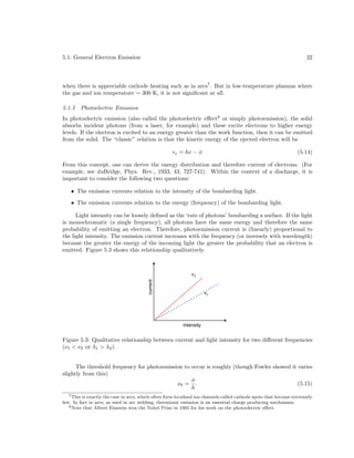 5.1. General Electron Emission

22

when there is appreciable cathode heating such as in arcs7 . But in low-temperature plasmas where
the gas and ion temperature ∼ 300 K, it is not signiﬁcant at all.
5.1.5

Photoelectric Emission

In photoelectric emission (also called the photoelectric eﬀect8 or simply photoemission), the solid
absorbs incident photons (from a laser, for example) and these excite electrons to higher energy
levels. If the electron is excited to an energy greater than the work function, then it can be emitted
from the solid. The “classic” relation is that the kinetic energy of the ejected electron will be
e

= hν − φ

(5.14)

From this concept, one can derive the energy distribution and therefore current of electrons. (For
example, see duBridge, Phys. Rev., 1933, 43, 727-741). Within the context of a discharge, it is
important to consider the following two questions:
• The emission currents relation to the intensity of the bombarding light.
• The emission currents relation to the energy (frequency) of the bombarding light.
Light intensity can be loosely deﬁned as the ‘rate of photons’ bombarding a surface. If the light
is monochromatic (a single frequency), all photons have the same energy and therefore the same
probability of emitting an electron. Therefore, photoemission current is (linearly) proportional to
the light intensity. The emission current increases with the frequency (or inversely with wavelength)
because the greater the energy of the incoming light the greater the probability that an electron is
emitted. Figure 5.3 shows this relationship qualitatively.

current

!2

!1

intensity

Figure 5.3: Qualitative relationship between current and light intensity for two diﬀerent frequencies
(ν1 < ν2 or λ1 > λ2 ).
The threshold frequency for photoemission to occur is roughly (though Fowler showed it varies
slightly from this)
φ
ν0 = .
(5.15)
h
7 This is exactly the case in arcs, which often form localized ion channels called cathode spots that become extremely
hot. In fact in arcs, as used in arc welding, thermionic emission is an essential charge producing mechanism.
8 Note that Albert Einstein won the Nobel Prize in 1905 for his work on the photoelectric eﬀect.

 