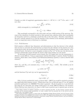 5.1. General Electron Emission

23

Consider an order of magnitude approximation where φ ∼ 100 eV, h ∼ 10−15 eV-s, and c ∼ 108
m/s, then
100
ν0 ∼ −15 ∼ 1015 Hz,
(5.16)
10
which corresponds to a wavelength of
λ0 =

c
→ λ0 ∼ 100nm
ν0

(5.17)

This wavelength corresponds to the ultra-violet and near visible portion of the spectrum. Because of the relaxation of excited neutrals to their ground state, photons within these wavelengths
are frequently emitted in a discharge (recall that this is why they glow). Therefore, depending on
the exact cathode material (or φ) and the intensity of the emission in the discharge, photoemission
can be an important source of electrons in a discharge.
5.1.6

Field Emission

Field emission is diﬀerent than thermionic and photoemission in that the electron in the cathode
does not have to overcome the work function to escape from the cathode. In the presence of a very
strong electric ﬁeld, the potential barrier is both lowered and thinned, that is rather than the “step”
potential barrier, the barrier is more triangular as shown in Fig. 5.4.9 In this case, the electrons can
quantum mechanically tunnel through the barrier rather than passing over the barrier.
To determine the ﬁeld emission current density, Eq. 5.9 is again used, but the transmission coeﬃcient is much diﬀerent. Using an approximate solution Schrodinger’s equation, Fowler-Nordheim
equation, which takes a form similar to the Richardson-Dushman equation, is used to describe ﬁeld
emission10
AF N E 2
BF N φ3/2 v(y)
j=
exp −
,
(5.18)
φt2 (y)
E
where AF N and BF N are constants (AF N = 1.54 × 10−6 , BF N = 6.837 ). The variable y can be
approximated as
√
−4 E
y = 3.79 × 10
,
(5.19)
φ
and the functions t2 (y) and v(y) can be approximated as
t2 (y) ≈ 1,

(5.20a)

v(y) ≈ 0.95 − y 2 .

(5.20b)

If Eq. 5.18 was considered by itself, an electric ﬁeld ∼ 1000 V/µm would be required to generate
any appreciable ﬁeld emission current. (Think about that, for an electrode gap of 1 cm, the applied
potential would need to be 10000000 V! In order to generate ∼40 µA of current in a 1 µm electrode
gap using 25 cm2 electrodes, the voltage would need to be nearly 2000 V!) However, the necessary
electric ﬁeld has been observed to be closer to 100 V/µm in practice and, in special cases, as low as
9 Any charge, positive or negative, generates an electric potential and ﬁeld. In this instance, because electric
potential can be summed using superposition, we must consider both the potential due to the electron and the
potential due to the applied voltage.
10 The Fowler-Nordheim equation is named after the Englishman Ralph Howard Fowler and the German Lothar
Wolfgang Nordheim who published their seminal work in 1928. The approximate solution they used for Schrodinger’s
equation was based on the WKB approximation, named after Gregor Wentzel, Hendrik Kramers, and Leon Birllouin,
though Harold Jeﬀreys should also be acknowledged.

 