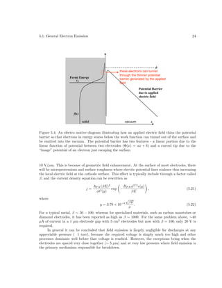 5.1. General Electron Emission

Fermi Energy
!F

24

"
these electrons can tunnel
through the thinner potential
barrier generated by the applied
field
Potential Barrier
due to applied
electric field

f(!)
solid

vacuum

x

Figure 5.4: An electro motive diagram illustrating how an applied electric ﬁeld thins the potential
barrier so that electrons in energy states below the work function can tunnel out of the surface and
be emitted into the vacuum. The potential barrier has two features - a linear portion due to the
linear function of potential between two electrodes (Φ(x) = ax + b) and a curved tip due to the
“image” potential of an electron just escaping the surface.

10 V/µm. This is because of geometric ﬁeld enhancement. At the surface of most electrodes, there
will be microprotrusions and surface roughness where electric potential lines coalesce thus increasing
the local electric ﬁeld at the cathode surface. This eﬀect is typically include through a factor called
β, and the current density equation can be rewritten as
j=

AF N (βE)2
BF N φ3/2 v(y)
exp −
φt2 (y)
βE

where
y = 3.79 × 10

−4

√

βE
.
φ

,

(5.21)

(5.22)

For a typical metal, β ∼ 50 − 100, whereas for specialized materials, such as carbon nanotubes or
diamond electrodes, it has been reported as high as β ∼ 1000. For the same problem above, ∼40
µA of current in a 1 µm electrode gap with 5 cm2 electrodes but now with β = 100, only 20 V is
required.
In general it can be concluded that ﬁeld emission is largely negligible for discharges at any
appreciable pressure ( 1 torr), because the required voltage is simply much too high and other
processes dominate well before that voltage is reached. However, the exceptions being when the
electrodes are spaced very close together (∼ 5 µm) and at very low pressure where ﬁeld emission is
the primary mechanism responsible for breakdown.

 