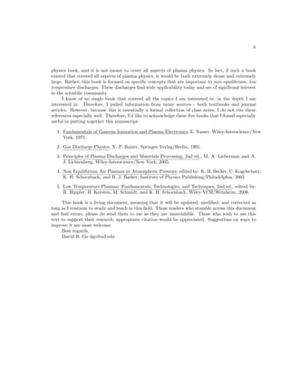 ii

physics book, and it is not meant to cover all aspects of plasma physics. In fact, if such a book
existed that covered all aspects of plasma physics, it would be both extremely dense and extremely
large. Rather, this book is focused on speciﬁc concepts that are important to non-equilibrium, low
temperature discharges. These discharges ﬁnd wide applicability today and are of signiﬁcant interest
in the scientiﬁc community.
I know of no single book that covered all the topics I am interested in, in the depth I am
interested in. Therefore, I pulled information from many sources - both textbooks and journal
articles. However, because this is essentially a formal collection of class notes, I do not cite these
references especially well. Therefore, I’d like to acknowledge these ﬁve books that I found especially
useful in putting together this manuscript:
1. Fundamentals of Gaseous Ionization and Plasma Electronics, E. Nasser, Wiley-Interscience/New
York, 1971.
2. Gas Discharge Physics, Y. P. Raizer, Springer-Verlag/Brelin, 1991.
3. Principles of Plasma Discharges and Materials Processing, 2nd ed., M. A. Lieberman and A.
J. Lichtenberg, Wiley-Interscience/New York, 2005.
4. Non Equilibrium Air Plasmas at Atmospheric Pressure, edited by: K. H. Becker, U. Kogelschatz,
K. H. Schoenbach, and R. J. Barker, Institute of Physics Publishing/Philadelphia, 2005.
5. Low Temperature Plasmas: Fundamentals, Technologies, and Techniques, 2nd ed., edited by:
R. Hippler, H. Kersten, M. Schmidt, and K. H. Schoenbach, Wiley-VCH/Weinheim, 2008.
This book is a living document, meaning that it will be updated, modiﬁed, and corrected as
long as I continue to study and teach in this ﬁeld. Those readers who stumble across this document
and ﬁnd errors, please do send them to me as they are unavoidable. Those who wish to use this
text to support their research, appropriate citation would be appreciated. Suggestions on ways to
improve it are most welcome.
Best regards,
David B. Go dgo@nd.edu

 