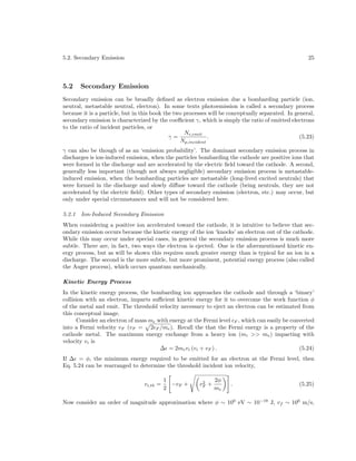 5.2. Secondary Emission

5.2

25

Secondary Emission

Secondary emission can be broadly deﬁned as electron emission due a bombarding particle (ion,
neutral, metastable neutral, electron). In some texts photoemission is called a secondary process
because it is a particle, but in this book the two processes will be conceptually separated. In general,
secondary emission is characterized by the coeﬃcient γ, which is simply the ratio of emitted electrons
to the ratio of incident particles, or
Ne,emit
γ=
.
(5.23)
Np,incident
γ can also be though of as an ‘emission probability’. The dominant secondary emission process in
discharges is ion-induced emission, when the particles bombarding the cathode are positive ions that
were formed in the discharge and are accelerated by the electric ﬁeld toward the cathode. A second,
generally less important (though not always negligible) secondary emission process is metastableinduced emission, when the bombarding particles are metastable (long-lived excited neutrals) that
were formed in the discharge and slowly diﬀuse toward the cathode (being neutrals, they are not
accelerated by the electric ﬁeld). Other types of secondary emission (electron, etc.) may occur, but
only under special circumstances and will not be considered here.
5.2.1

Ion-Induced Secondary Emission

When considering a positive ion accelerated toward the cathode, it is intuitive to believe that secondary emission occurs because the kinetic energy of the ion ‘knocks’ an electron out of the cathode.
While this may occur under special cases, in general the secondary emission process is much more
subtle. There are, in fact, two ways the electron is ejected. One is the aforementioned kinetic energy process, but as will be shown this requires much greater energy than is typical for an ion in a
discharge. The second is the more subtle, but more prominent, potential energy process (also called
the Auger process), which occurs quantum mechanically.
Kinetic Energy Process
In the kinetic energy process, the bombarding ion approaches the cathode and through a ‘binary’
collision with an electron, imparts suﬃcient kinetic energy for it to overcome the work function φ
of the metal and emit. The threshold velocity necessary to eject an electron can be estimated from
this conceptual image.
Consider an electron of mass me with energy at the Fermi level F , which can easily be converted
into a Fermi velocity vF (vF = 2 F /me ). Recall the that the Fermi energy is a property of the
cathode metal. The maximum energy exchange from a heavy ion (mi >> me ) impacting with
velocity vi is
∆ = 2me vi (vi + vF ) .
(5.24)
If ∆ = φ, the minimum energy required to be emitted for an electron at the Fermi level, then
Eq. 5.24 can be rearranged to determine the threshold incident ion velocity,
vi,th =

1
−vF +
2

2
vF +

2φ
me

.

(5.25)

Now consider an order of magnitude approximation where φ ∼ 100 eV ∼ 10−19 J, vf ∼ 106 m/s,

 