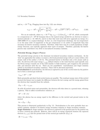 5.2. Secondary Emission

26

and me ∼ 10−30 kg. Plugging these into Eq. 5.25, one obtains
vi,th ∼ −106 +

1012 +

10−19
10−30

∼ −106 +

(1012 + 1011 ) ∼ 1055 m/s.

(5.26)

2
For an air molecule, where mi ∼ 10−26 kg, i,th = (1/2)mi vi,th ∼ 104 eV, which corresponds
8
to a temperature of ∼ 10 K! Compare this to the typical energy needed for an electron to ionize a
neutral molecule (∼ 10 -100 eV), and it is clear that most ions will never approach an energy of a
1000-10000 eV in a typical discharge. In fact, in a low-temperature discharge, the ion temperature
is on the same order of magnitude as the gas temperature or six orders of magnitude than that
necessary for kinetic secondary emission. Therefore, while there may be a small population of highenergy electrons, non typically approach these types of energies. Therefore, generally the kinetic
process only contributes very little to ion-induced secondary emission.

Potential Energy (Auger) Process
The potential energy process is the dominant ion-induced secondary emission mechanism. As the
‘slow’ ion approaches the surface, it creates a electrical potential energy well as it comes within a few
atomic radii of the surface ( 5-10 ˚). The potential barrier is therefore only a few atomic radii as
A
well. An electron with some energy e,cath deﬁned relative to the work function (and typically near
the Fermi energy) tunnels out of the solid (similar to ﬁeld emission), gets trapped in the potential
well, and interacts with the ion. There are two possibilities: neutralization and Auger emission
(which is ion-induced secondary emission). These will be discussed seperately.
Neutralization In neutralization, the electron is captured in one of the excited states by the positive
ion to form a neutral gas molecule.
e− + M + → M ∗
cath
Both metastable and short lived excited states are possible. The resultant energy state of this excited
neutral (the former ion) is simply the diﬀerence between the ion’s energy and the energy gained from
the electron that tunneled from the cathode,
EM ∗ = Ei −

e,cath .

As with all excited states and metastables, the electron will relax down to a ground state, releasing
a photon. This is called recombination radiation, or
M ∗ → M + hν
where the photon has an energy equal to the diﬀerence in the excited and ground states in the
neutral
hν = EM ∗ − EM .
This process is illustrated qualitatively in Fig. 5.5. Neutralization is far more probable than secondary emission, whether it be kinetic energy secondary emission or Auger secondary emission.
Auger Emission In Auger emission, the electron is captured in the ground state by the positive ion
to form a neutral gas molecule. However, there will be an energy mismatch between the captured
electron ( e1,cath ) and the ground state of the neutral gas molecule (EM ), or
∆ =

e1,cath

− EM .

 