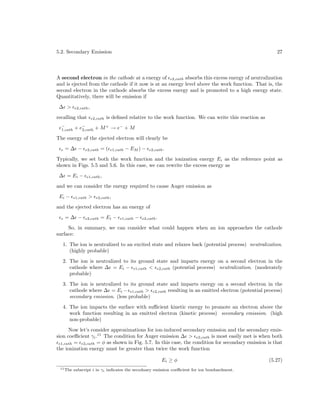5.2. Secondary Emission

27

A second electron in the cathode at a energy of e2,cath absorbs this excess energy of neutralization
and is ejected from the cathode if it now is at an energy level above the work function. That is, the
second electron in the cathode absorbs the excess energy and is promoted to a high energy state.
Quantitatively, there will be emission if
∆ >

e2,cath ,

recalling that

e2,cath

is deﬁned relative to the work function. We can write this reaction as

−
+
e−
→ e− + M
1,cath + e2,cath + M

The energy of the ejected electron will clearly be
e

=∆ −

e2,cath

=(

e1,cath

− EM ) −

e2,cath .

Typically, we set both the work function and the ionization energy Ei as the reference point as
shown in Figs. 5.5 and 5.6. In this case, we can rewrite the excess energy as
∆ = Ei −

e1,cath ,

and we can consider the energy required to cause Auger emission as
Ei −

e1,cath

>

e2,cath ,

and the ejected electron has an energy of
e

=∆ −

e2,cath

= Ei −

e1,cath

−

e2,cath .

So, in summary, we can consider what could happen when an ion approaches the cathode
surface:
1. The ion is neutralized to an excited state and relaxes back (potential process) neutralization.
(highly probable)
2. The ion is neutralized to its ground state and imparts energy on a second electron in the
cathode where ∆ = Ei − e1,cath < e2,cath (potential process) neutralization. (moderately
probable)
3. The ion is neutralized to its ground state and imparts energy on a second electron in the
cathode where ∆ = Ei − e1,cath > e2,cath resulting in an emitted electron (potential process)
secondary emission. (less probable)
4. The ion impacts the surface with suﬃcient kinetic energy to promote an electron above the
work function resulting in an emitted electron (kinetic process) secondary emission. (high
non-probable)
Now let’s consider approximations for ion-induced secondary emission and the secondary emission coeﬃcient γi .11 The condition for Auger emission ∆ > e2,cath is most easily met is when both
e1,cath = e2,cath = φ as shown in Fig. 5.7. In this case, the condition for secondary emission is that
the ionization energy must be greater than twice the work function
Ei ≥ φ
11 The

subscript i in γi indicates the secodnary emission coeﬃcient for ion bombardment.

(5.27)

 