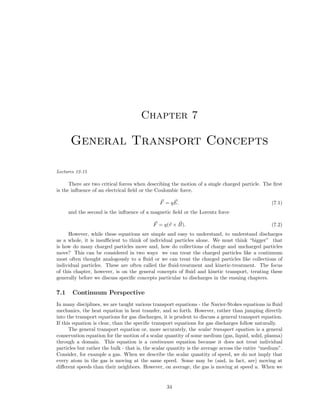 Chapter 7

General Transport Concepts
Lectures 12-15

There are two critical forces when describing the motion of a single charged particle. The ﬁrst
is the inﬂuence of an electrical ﬁeld or the Coulombic force,
F = q E.

(7.1)

and the second is the inﬂuence of a magnetic ﬁeld or the Lorentz force
F = q(v × B).

(7.2)

However, while these equations are simple and easy to understand, to understand discharges
as a whole, it is insuﬃcient to think of individual particles alone. We must think “bigger” that
is how do many charged particles move and, how do collections of charge and uncharged particles
move? This can be considered in two ways we can treat the charged particles like a continuum
most often thought analogously to a ﬂuid or we can treat the charged particles like collections of
individual particles. These are often called the ﬂuid-treatment and kinetic-treatment. The focus
of this chapter, however, is on the general concepts of ﬂuid and kinetic transport, treating these
generally before we discuss speciﬁc concepts particular to discharges in the ensuing chapters.

7.1

Continuum Perspective

In many disciplines, we are taught various transport equations - the Navier-Stokes equations in ﬂuid
mechanics, the heat equation in heat transfer, and so forth. However, rather than jumping directly
into the transport equations for gas discharges, it is prudent to discuss a general transport equation.
If this equation is clear, than the speciﬁc transport equations for gas discharges follow naturally.
The general transport equation or, more accurately, the scalar transport equation is a general
conservation equation for the motion of a scalar quantity of some medium (gas, liquid, solid, plasma)
through a domain. This equation is a continuum equation because it does not treat individual
particles but rather the bulk - that is, the scalar quantity is the average across the entire “medium”.
Consider, for example a gas. When we describe the scalar quantity of speed, we do not imply that
every atom in the gas is moving at the same speed. Some may be (and, in fact, are) moving at
diﬀerent speeds than their neighbors. However, on average, the gas is moving at speed u. When we

34

 