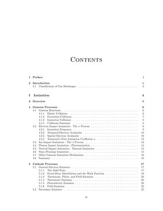Contents
1 Preface

i

2 Introduction
2.1 Classiﬁcation of Gas Discharges . . . . . . . . . . . . . . . . . . . . . . . . . . . . . .

1
2

I

4

Ionization

3 Overview

5

4 Gaseous Processes
4.1 Gaseous Reactions . . . . . . . . . . . . . . . . .
4.1.1 Elastic Collisions . . . . . . . . . . . . . .
4.1.2 Excitation Collisions . . . . . . . . . . . .
4.1.3 Ionization Collisions . . . . . . . . . . . .
4.1.4 Collisions Summary . . . . . . . . . . . .
4.2 Electron Impact Ionization - The α Process . . .
4.2.1 Ionization Frequency . . . . . . . . . . . .
4.2.2 Temporal Electron Avalanche . . . . . . .
4.2.3 Spatial Electron Avalanche . . . . . . . .
4.2.4 Townsend’s First Ionization Coeﬃcient α
4.3 Ion Impact Ionization - The β Process . . . . . .
4.4 Photon Impact Ionization - Photoionization . . .
4.5 Neutral Impact Ionization - Thermal Ionization .
4.6 Step (Penning) Ionization . . . . . . . . . . . . .
4.7 Other Gaseous Ionization Mechanisms . . . . . .
4.8 Summary . . . . . . . . . . . . . . . . . . . . . .

.
.
.
.
.
.
.
.
.
.
.
.
.
.
.
.

.
.
.
.
.
.
.
.
.
.
.
.
.
.
.
.

.
.
.
.
.
.
.
.
.
.
.
.
.
.
.
.

.
.
.
.
.
.
.
.
.
.
.
.
.
.
.
.

.
.
.
.
.
.
.
.
.
.
.
.
.
.
.
.

.
.
.
.
.
.
.
.
.
.
.
.
.
.
.
.

.
.
.
.
.
.
.
.
.
.
.
.
.
.
.
.

.
.
.
.
.
.
.
.
.
.
.
.
.
.
.
.

.
.
.
.
.
.
.
.
.
.
.
.
.
.
.
.

.
.
.
.
.
.
.
.
.
.
.
.
.
.
.
.

.
.
.
.
.
.
.
.
.
.
.
.
.
.
.
.

.
.
.
.
.
.
.
.
.
.
.
.
.
.
.
.

.
.
.
.
.
.
.
.
.
.
.
.
.
.
.
.

.
.
.
.
.
.
.
.
.
.
.
.
.
.
.
.

.
.
.
.
.
.
.
.
.
.
.
.
.
.
.
.

.
.
.
.
.
.
.
.
.
.
.
.
.
.
.
.

.
.
.
.
.
.
.
.
.
.
.
.
.
.
.
.

6
6
6
7
8
8
9
9
10
10
12
13
14
15
15
16
16

5 Cathode Processes
5.1 General Electron Emission . . . . . . . . . . . . . . . . .
5.1.1 The Solid State . . . . . . . . . . . . . . . . . . .
5.1.2 Fermi-Dirac Distribution and the Work Function
5.1.3 Thermionic, Photo, and Field Emission . . . . .
5.1.4 Thermionic Emission . . . . . . . . . . . . . . . .
5.1.5 Photoelectric Emission . . . . . . . . . . . . . . .
5.1.6 Field Emission . . . . . . . . . . . . . . . . . . .
5.2 Secondary Emission . . . . . . . . . . . . . . . . . . . .

.
.
.
.
.
.
.
.

.
.
.
.
.
.
.
.

.
.
.
.
.
.
.
.

.
.
.
.
.
.
.
.

.
.
.
.
.
.
.
.

.
.
.
.
.
.
.
.

.
.
.
.
.
.
.
.

.
.
.
.
.
.
.
.

.
.
.
.
.
.
.
.

.
.
.
.
.
.
.
.

.
.
.
.
.
.
.
.

.
.
.
.
.
.
.
.

.
.
.
.
.
.
.
.

.
.
.
.
.
.
.
.

.
.
.
.
.
.
.
.

.
.
.
.
.
.
.
.

17
17
17
19
20
20
22
23
25

iii

.
.
.
.
.
.
.
.
.
.
.
.
.
.
.
.

.
.
.
.
.
.
.
.
.
.
.
.
.
.
.
.

.
.
.
.
.
.
.
.
.
.
.
.
.
.
.
.

 