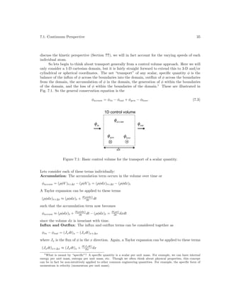 7.1. Continuum Perspective

35

discuss the kinetic perspective (Section ??), we will in fact account for the varying speeds of each
individual atom.
So lets begin to think about transport generally from a control volume approach. Here we will
only consider a 1-D cartesian domain, but it is fairly straight forward to extend this to 3-D and/or
cylindrical or spherical coordinates. The net “transport” of any scalar, speciﬁc quantity φ is the
balance of the inﬂux of φ across the boundaries into the domain, outﬂux of φ across the boundaries
from the domain, the accumulation of φ in the domain, the generation of φ within the boundaries
of the domain, and the loss of φ within the boundaries of the domain.1 These are illustrated in
Fig. 7.1. So the general conservation equation is the
φaccum = φin − φout + φgen − φloss .

(7.3)

1D control volume

" accum

" in
!

!

" gen

" out

" loss
!
dx

!

!

Figure 7.1: Basic control volume for the transport of a scalar quantity.
Lets consider each of these terms individually:
Accumulation: The accumulation term occurs in the volume over time or
φaccum = (ρφV )t+∆t − (ρφV )t = (ρφdx)t+∆t − (ρφdx)t
A Taylor expansion can be applied to these terms
(ρφdx)t+∆t ≈ (ρφdx)t +

∂(ρφdx)
dt
∂t

such that the accumulation term now becomes
φaccum ≈ (ρφdx)t +

∂(ρφdx)
dt
∂t

− (ρφdx)t =

∂(ρφ)
∂t dxdt

since the volume dx is invariant with time.
Inﬂux and Outﬂux: The inﬂux and outﬂux terms can be considered together as
φin − φout = (Jx dt)x − (Jx dt)x+∆x
where Jx is the ﬂux of φ in the x direction. Again, a Taylor expansion can be applied to these terms
(Jx dt)x+∆x ≈ (Jx dt)x +

∂(Jx dt)
∂x dx

1 What is meant by “speciﬁc”? A speciﬁc quantity is a scalar per unit mass. For example, we can have internal
energy per unit mass, entropy per unit mass, etc. Though we often think about physical properties, this concept
can be in fact be non-intuitively applied to other common engineering quantities. For example, the speciﬁc form of
momentum is velocity (momentum per unit mass).

 