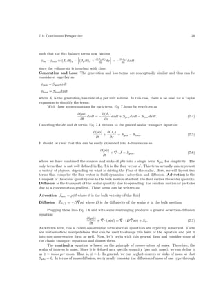 7.1. Continuum Perspective

36

such that the ﬂux balance terms now become
φin − φout ≈ (Jx dt)x − (Jx dt)x +

∂(Jx dt)
∂x dx

= − ∂(Jx ) dxdt
∂x

since the volume dx is invariant with time.
Generation and Loss: The generation and loss terms are conceptually similar and thus can be
considered together as
φgen = Sgen dxdt
φloss = Sloss dxdt
where Si is the generation/loss rate of φ per unit volume. In this case, there is no need for a Taylor
expansion to simplify the terms.
With these approximations for each term, Eq. 7.3 can be rewritten as
∂(Jx )
∂(ρφ)
dxdt = −
dxdt + Sgen dxdt − Sloss dxdt.
∂t
∂x

(7.4)

Canceling the dx and dt terms, Eq. 7.4 reduces to the general scalar transport equation:
∂(ρφ) ∂(Jx )
+
= Sgen − Sloss .
∂t
∂x

(7.5)

It should be clear that this can be easily expanded into 3-dimensions as
∂(ρφ)
+
∂t

· J = Sphi ,

(7.6)

where we have combined the sources and sinks of phi into a single term Sphi for simplicity. The
only term that is not well deﬁned in Eq. 7.6 is the ﬂux vector J. This term actually can represent
a variety of physics, depending on what is driving the f lux of the scalar. Here, we will layout two
terms that comprise the ﬂux vector in ﬂuid dynamics - advection and diﬀusion. Advection is the
transport of the scalar quantity due to the bulk motion of a ﬂuid the ﬂuid carries the scalar quantity.
Diﬀusion is the transport of the scalar quantity due to spreading the random motion of particles
due to a concentration gradient. These terms can be written as:
Advection Jadv = ρφv where v is the bulk velocity of the ﬂuid
Diﬀusion Jdif f = −D ρφ where D is the diﬀusivity of the scalar φ in the bulk medium
Plugging these into Eq. 7.6 and with some rearranging produces a general advection-diﬀusion
equation:
∂(ρφ)
+ · (ρφv) = · (D ρφ) + Sφ .
(7.7)
∂t
As written here, this is called conservative form since all quantities are explicitly conserved. There
are mathematical manipulations that can be used to change this form of the equation and put it
into non-conservative form as well. Now, let’s begin with this general form and consider some of
the classic transport equations and dissect them.
The continuity equation is based on the principle of conservation of mass. Therefore, the
scalar of interest is mass. Since φ is deﬁned as a speciﬁc quantity (per unit mass), we can deﬁne it
as φ = mass per mass. That is, φ = 1. In general, we can neglect sources or sinks of mass so that
Sphi = 0. In terms of mass diﬀusion, we typically consider the diﬀusion of mass of one type through

 