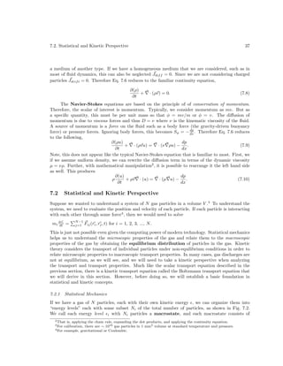 7.2. Statistical and Kinetic Perspective

37

a medium of another type. If we have a homogeneous medium that we are considered, such as in
most of ﬂuid dynamics, this can also be neglected Jdif f = 0. Since we are not considering charged
particles Jdrif t = 0. Therefore Eq. 7.6 reduces to the familiar continuity equation,
∂(ρ)
+
∂t

· (ρv) = 0.

(7.8)

The Navier-Stokes equations are based on the principle of of conservation of momentum.
Therefore, the scalar of interest is momentum. Typically, we consider momentum as mv. But as
a speciﬁc quantity, this must be per unit mass so that φ = mv/m or φ = v. The diﬀusion of
momentum is due to viscous forces and thus D = ν where ν is the kinematic viscosity of the ﬂuid.
A source of momentum is a force on the ﬂuid such as a body force (the gravity-driven buoyancy
dp
force) or pressure forces. Ignoring body forces, this becomes Sφ = − dx . Therefore Eq. 7.6 reduces
to the following,
∂(ρu)
dp
+ · (ρvu) = · (ν ρu) −
.
(7.9)
∂t
dx
Note, this does not appear like the typical Navier-Stokes equation that is familiar to most. First, we
if we assume uniform density, we can rewrite the diﬀusion term in terms of the dynamic viscosity
µ = νρ. Further, with mathematical manipulation2 , it is possible to rearrange it the left hand side
as well. This produces
∂(u)
dp
ρ
+ ρv · (u) = · (µ u) −
.
(7.10)
∂t
dx

7.2

Statistical and Kinetic Perspective

Suppose we wanted to understand a system of N gas particles in a volume V .3 To understand the
system, we need to evaluate the position and velocity of each particle. If each particle is interacting
with each other through some force4 , then we would need to solve
mi dvi =
dt

N −1
j=1

Fij (ri , rj , t) for i = 1, 2, 3, ..., N .

This is just not possible even given the computing power of modern technology. Statistical mechanics
helps us to understand the microscopic properties of the gas and relate them to the macroscopic
properties of the gas by obtaining the equilibrium distribution of particles in the gas. Kinetic
theory considers the transport of individual particles under non-equilibrium conditions in order to
relate microscopic properties to macroscopic transport properties. In many cases, gas discharges are
not at equilibrium, as we will see, and we will need to take a kinetic perspective when analyzing
the transport and transport properties. Much like the scalar transport equation described in the
previous section, there is a kinetic transport equation called the Boltzmann transport equation that
we will derive in this section. However, before doing so, we will establish a basic foundation in
statistical and kinetic concepts.
7.2.1

Statistical Mechanics

If we have a gas of N particles, each with their own kinetic energy , we can organize them into
“energy levels” each with some subset Ni of the total number of particles, as shown in Fig. 7.2.
We call each energy level i with Ni particles a macrostate, and each macrostate consists of
2 That

is, applying the chain rule, expanding the dot products, and applying the continuity equation.
calibration, there are ∼ 1016 gas particles in 1 mm3 volume at standard temperature and pressure.
4 For example, gravitational or Coulombic.
3 For

 