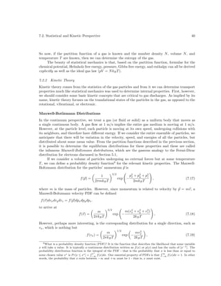 7.2. Statistical and Kinetic Perspective

40

So now, if the partition function of a gas is known and the number density N , volume N , and
temperature T are known, then we can determine the entropy of the gas.
The beauty of statistical mechanics is that, based on the partition function, formulae for the
chemical potential, Helmholz free energy, pressure, Gibbs free energy, and enthalpy can all be derived
explicitly as well as the ideal gas law (pV = N kB T ).
7.2.2

Kinetic Theory

Kinetic theory comes from the statistics of the gas particles and from it we can determine transport
properties much like statistical mechanics was used to determine internal properties. First, however,
we should consider some basic kinetic concepts that are critical to gas discharges. As implied by its
name, kinetic theory focuses on the translational states of the particles in the gas, as opposed to the
rotational, vibrational, or electronic.
Maxwell-Botlzmann Distributions
In the continuum perspective, we treat a gas (or ﬂuid or solid) as a uniform body that moves as
a single continuous body. A gas ﬂow at 1 m/s implies the entire gas medium is moving at 1 m/s.
However, at the particle level, each particle is moving at its own speed, undergoing collisions with
its neighbors, and therefore have diﬀerent energy. If we consider the entire ensemble of particles, we
anticipate that there will be variation in the velocity, speed, and energies of all the particles, but
distributed about some mean value. From the partition functions described in the previous section,
it is possible to determine the equilibrium distributions for these properties and these are called
the infamous Maxwell-Boltzmann distributions, which are the gaseous analogy to the Fermi-Dirac
distribution for electrons discussed in Section 5.1,
If we consider a volume of particles undergoing no external forces but at some temperature
T , we can deﬁne a probability density function9 for the relevant kinetic properties. The MaxwellBoltzmann distribution for the particles’ momentum p is
f (p) =

1
2πmkB T

3/2

exp −

p 2 + p 2 + p2
x
y
z
2mkB T

(7.17)

,

where m is the mass of particles. However, since momentum is related to velocity by p = mv, a
Maxwell-Boltzmann velocity PDF can be deﬁned
f (v)dvx dvy dvz = f (p)dpx dpy dpz .
to arrive at
f (v) =

m
2πkB T

3/2

exp −

2
2
2
m(vx + vy + vz )
2kB T

,

(7.18)

However, perhaps more interesting, is the corresponding distribution for a single direction, such as
vx , which is nothing but
1/2
2
m
mvx
f (vx ) =
exp −
,
(7.19)
2πkB T
2kB T
9 What is a probability density function (PDF)? It is the function that describes the likelihood that some variable
x will take a value. It is typically a continuous distribution written as f (x) or p(x) and has the units of [x−1 ]. The
probability distribution function is the integral of the PDF - that is the probability that x is less than or equal to
R x∗
R∞
some chosen value x∗ is P r[x ≤ x∗ ] = −∞ f (x)dx. One essential property of PDFs is that −∞ f (x)dx = 1. In other
words, the probability that x exits between −∞ and +∞ must be 1 - that is, x must exist.

 