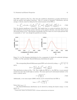 7.2. Statistical and Kinetic Perspective

41

This PDF is plotted in Fig 7.4a. Note that this equilibrium distribution is equally distributed in
both the positive and negative directions. This is a normal or Gaussian10 distribution, and the
average x-velocity comes by taking the ﬁrst central moment of the PDF or
∞

vx =
¯

vx f (vx )dvx =

−∞

m
2πkB T

1/2

∞
−∞

exp −

2
mvx
2mkB T

2
mvx
2mkB T

d −

= 0.

(7.20)

Note the physical signiﬁcance of this PDF. This implies that in a group of particles, they have as
much likelihood of moving the positive direction as the negative direction, such that they’re mean
directional motion is zero. This matches conceptually with our vision of a room of gas particles that
is nominally at “rest” even though the particles are moving.
!"!!!%!#

probability, f(v)

probability, f(vx)

!"!!!&#
!"!!!%#
!"!!!$#
!"!!!!#

!"!!!!$#

!"!!!!!#

'$!!!!#

'(!!!#

!#

(!!!#

$!!!!#

!#

&$!!#

x-component of velocity, vx (m/s)

$!!!#

'$!!#

%!!!!#

speed, v (m/s)

(a)

(b)

Figure 7.4: (a) The Gaussian distribution for the x-component of velocity for molecular hydrogen
at 300 K. (b) The equivalent Maxwell-Boltzmann distribution for speed.
2
2
2
The corresponding Maxwell-Boltzmann speed PDF can be derived by taking v = vx + vy + vz
and is
3/2
4v 2
m
mv 2
f (v) = √
exp −
,
(7.21)
2kB T
π 2πkB T
This distribution is shown in Fig. 7.4b. Note, unlike the PDF for vx , the PDF for v is not centered
around zero since this would imply no motion. The mean speed can be determined similarly to the
mean x-velocity and is
1/2
8kB T
v=
¯
.
(7.22)
πm

Additionally, a root mean square (RMS) velocity can be extracted from the PDF as
vRM S =

¯
v2 =

3kB T
m

1/2

.

Notice that vRM S > v .
¯
The Maxwell-Boltzmann distribution can be derived by relating the kinetic energy
speed v or
10 Named

after Johann Carl Friedrich Gauss, a German mathematician and physicist

(7.23)
to the

 