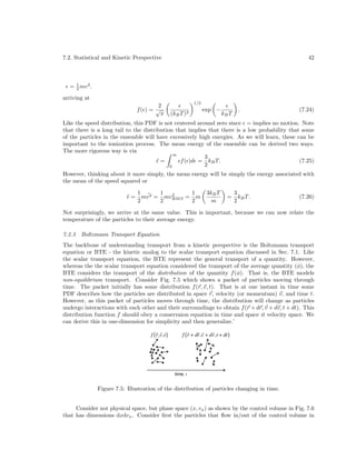 7.2. Statistical and Kinetic Perspective

42

= 1 mv 2 .
2
arriving at
2
f( ) = √
π

1/2

(kB T )3

exp −

kB T

.

(7.24)

Like the speed distribution, this PDF is not centered around zero since = implies no motion. Note
that there is a long tail to the distribution that implies that there is a low probability that some
of the particles in the ensemble will have excessively high energies. As we will learn, these can be
important to the ionization process. The mean energy of the ensemble can be derived two ways.
The more rigorous way is via
∞
3
¯=
f ( )d = kB T.
(7.25)
2
0
However, thinking about it more simply, the mean energy will be simply the energy associated with
the mean of the speed squared or
¯=

1
1
1 ¯
2
mv 2 = mvRM S = m
2
2
2

3kB T
m

=

3
kB T.
2

(7.26)

Not surprisingly, we arrive at the same value. This is important, because we can now relate the
temperature of the particles to their average energy.
7.2.3

Boltzmann Transport Equation

The backbone of understanding transport from a kinetic perspective is the Boltzmann transport
equation or BTE - the kinetic analog to the scalar transport equation discussed in Sec. 7.1. Like
the scalar transport equation, the BTE represent the general transport of a quantity. However,
whereas the the scalar transport equation considered the transport of the average quantity (φ), the
BTE considers the transport of the distribution of the quantity f (φ). That is, the BTE models
non-equilibrium transport. Consider Fig. 7.5 which shows a packet of particles moving through
time. The packet initially has some distribution f (r, v, t). That is at one instant in time some
PDF describes how the particles are distributed in space r, velocity (or momentum) v, and time t.
However, as this packet of particles moves through time, the distribution will change as particles
undergo interactions with each other and their surroundings to obtain f (r + dr, v + dv, t + dt). This
distribution function f should obey a conservaion equation in time and space it velocity space. We
can derive this in one-dimension for simplicity and then generalize.’
!!
f ( r , v ,t )

!

!
!!
!
f ( r + dr , v + dv ,t + dt )

!
time, t

Figure 7.5: Illustration of the distribution of particles changing in time.
Consider not physical space, but phase space (x, vx ) as shown by the control volume in Fig. 7.6
that has dimensions dxdvx . Consider ﬁrst the particles that ﬂow in/out of the control volume in

 