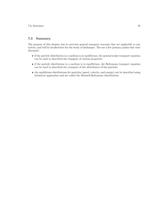 7.3. Summary

7.3

45

Summary

The purpose of this chapter was to overview general transport concepts that are applicable to any
system, and will be invoked here for the study of discharges. The are a few primary points that were
discussed:
• if the particle distribution in a medium is in equilibrium, the general scalar transport equation
can be used to described the transport of various properties
• if the particle distribution in a medium is in equilibrium, the Boltzmann transport equation
can be used to described the transport of the distribution of the particles
• the equilibrium distributions for particles (speed, velocity, and energy) can be described using
statistical approaches and are called the Maxwell-Boltzmann distributions

 