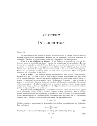 Chapter 2

Introduction
Lectures 1-2

The main focus of this manuscript to gain an understanding of gaseous ionization and ion
transport in relation to gas discharges. However, for the uninitiated, even these terms may be
unfamiliar. Therefore, it is best to begin with a short discussion of the basic concepts.
What is a gas discharge or plasma? A gas discharge is essentially an electrical ﬂow
(current) across an interstitial gap of gas — turning the insulating gas into a conductor. (For this
reason, it was originally associated with the discharge of a capacitor.) It is characterized by the
generation of ions in the gas by an applied electric ﬁeld (or magnetic ﬁeld, though that is not of
interest here). However, discharges occur in nature as well — the most obvious being lightning.
Plasma and gas discharges are closely related and both consist of gaseous ions. There more speciﬁc
diﬀerences will be discussed in Section 2.1.
What is an ion? A gas discharge requires the generation of ions, which is called ionization.
But what is an ‘ion’ ? An ion is an atom or molecule where the total number of electrons is not equal
to the number of protons. Therefore, the atom or molecule carries either excess positive charge (#
protons ¿ # electrons) or excess negative charge (# electrons ¿ # protons) — thus it is either a
positive or negative ion. Electrons themselves are often called negative ions, but for the purposes
of this manuscript we will delineate negative ions as an atom or molecule with net negative charge
and electrons simply as electrons. (Similarly, we will call positive ions an atom or molecule with net
positive charge and protons just protons.)
Why are these ions important? Consider basic electronics. When a voltage drop is applied
across a conductor (metal), a ﬂow of electrons (negative charge) is generated. What is voltage?
Voltage is merely electrical potential energy so the electrons want to go from ‘high’ potential energy
to ‘low’ potential energy - in the same way that a ball wants to roll down a hill due to a gravitational
potential energy diﬀerence. In the gravitational analog, the potential energy is
U = mg · dy.

(2.1)

U = qΦ.

(2.3)

The force on mass m is determined by the spatial derivative of the potential energy, and the familiar
form is obtained.
dU
F =−
= −mg.
(2.2)
dy
Similarly, the electrical potential energy is the voltage (Φ) multiplied by charge (q),

1

 