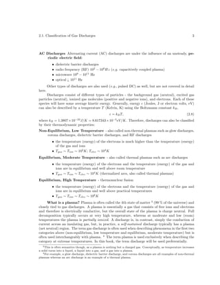 2.1. Classiﬁcation of Gas Discharges

3

AC Discharges Alternating current (AC) discharges are under the inﬂuence of an unsteady, periodic electric ﬁeld:
•
•
•
•

here.

dielectric barrier discharges
radio frequency (RF) 102 − 108 Hz (e.g. capacitively coupled plasma)
microwave 109 − 1011 Hz
optical ¿ 1011 Hz

Other types of discharges are also used (e.g., pulsed DC) as well, but are not covered in detail

Discharges consist of diﬀerent types of particles - the background gas (neutral), excited gas
particles (neutral), ionized gas molecules (positive and negative ions), and electrons. Each of these
species will have some average kinetic energy. Generally, energy (Joules, J or electron volts, eV)
can also be described by a temperature T (Kelvin, K) using the Boltzmann constant kB ,
= kB T,
where kB = 1.3807×10 J/K = 8.617343×10
by their thermodynamic properties:
−23

−5

(2.8)

eV /K. Therefore, discharges can also be classiﬁed

Non-Equilibrium, Low Temperature - also called non-thermal plasmas such as glow discharges,
corona discharges, dielectric barrier discharges, and RF discharges
• the temperature (energy) of the electrons is much higher than the temperature (energy)
of the gas and ions
• Tgas ∼ Tion ∼ 102 K; Telec ∼ 104 K

Equilibrium, Moderate Temperature - also called thermal plasmas such as arc discharges

• the temperature (energy) of the electrons and the temperature (energy) of the gas and
ions are in equilibrium and well above room temperature
• Tgas ∼ Tion ∼ Telec ∼ 104 K (thermalized arcs, also called thermal plasmas)

Equilibrium, High Temperature - thermonuclear fusion

• the temperature (energy) of the electrons and the temperature (energy) of the gas and
ions are in equilibrium and well above practical temperatures
• Tgas ∼ Tion ∼ Telec ∼ 106 K

What is a plasma? Plasma is often called the 4th state of matter 3 (99 % of the universe) and
closely tied to gas discharges. A plasma is essentially a gas that consists of free ions and electrons
and therefore is electrically conductive, but the overall state of the plasma is charge neutral. Full
decomposition typically occurs at very high temperature, whereas at moderate and low (room)
temperatures the plasma is partially ionized. A discharge is, in contrast, simply the conduction of
current across an insulating gas, but, in practice, a self-sustained discharge typically has a plasma
(net neutral) region. The term gas discharge is often used when describing phenomena in the ﬁrst two
categories above (non-equilibrium, low temperature and equilibrium, moderate temperature) but is
often used interchangeably with plasma. 4 The term plasma is used exclusively when describing the
category at extreme temperatures. In this book, the term discharge will be used preferentially.
3 This is often semantics though, as a plasma is nothing but a charged gas. Conceptually, as temperature increases
a solid turns into a liquid, a liquid into a gas, and a gas into a plasma.
4 For example, a glow discharge, dielectric barrier discharge, and corona discharges are all examples of non-thermal
plasmas whereas an arc discharge is an example of a thermal plasma.

 