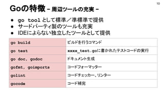 Goの特徴 − 周辺ツールの充実 −
● go tool として標準／準標準で提供
● サードパーティ製のツールも充実
● IDEによらない独立したツールとして提供
10
go build ビルドを行うコマンド
go test xxxx_test.goに書かれたテストコードの実行
go doc, godoc ドキュメント生成
gofmt, goimports コードフォーマッター
golint コードチェッカー、リンター
gocode コード補完
 