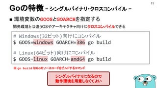 Goの特徴 − シングルバイナリ・クロスコンパイル −
■ 環境変数のGOOSとGOARCHを指定する
　開発環境とは違うOSやアーキテクチャ向けにクロスコンパイルできる
11
シングルバイナリになるので
動作環境を用意しなくてよい
# Windows(32ビット)向けにコンパイル
$ GOOS=windows GOARCH=386 go build
# Linux(64ビット)向けにコンパイル
$ GOOS=linux GOARCH=amd64 go build
※ go build はGoのソースコードをビルドするコマンド
 