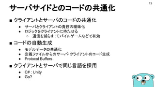 サーバサイドとのコードの共通化
■ クライアントとサーバのコードの共通化
● サーバとクライアントの責務の曖昧化
● ロジックをクライアントに持たせる
○ 通信を減らす：モバイルゲームなどで有効
■ コードの自動生成
● モデルデータの共通化
● 定義ファイルからのサーバ・クライアントのコード生成
● Protocol Buffers
■ クライアントとサーバで同じ言語を採用
● C# : Unity
● Go?
13
 