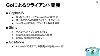 Goによるクライアント開発
14
■ GopherJS
● GoのソースコードからJavaScriptを生成
● ほとんどのGoの標準ライブラリをサポート
● JavaScriptでゴルーチンとチャネルを実現
■ Shiny
● デスクトップアプリのライブラリ
● golang.org/x/exp/shinyとして開発
● Linux、Windowsでも動く！
■ Go Mobile
● Android／iOSアプリの開発ができるツール群
 