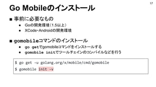 17
Go Mobileのインストール
■ 事前に必要なもの
● Goの開発環境（1.5以上）
● XCode・Androidの開発環境
■ gomobileコマンドのインストール
● go getでgomobileコマンドをインストールする
● gomobile initでツールチェインのコンパイルなどを行う
$ go get -u golang.org/x/mobile/cmd/gomobile
$ gomobile init -v
 