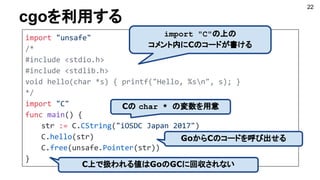 cgoを利用する
22
import "unsafe"
/*
#include <stdio.h>
#include <stdlib.h>
void hello(char *s) { printf("Hello, %sn", s); }
*/
import "C"
func main() {
str := C.CString("iOSDC Japan 2017")
C.hello(str)
C.free(unsafe.Pointer(str))
}
import "C"の上の
コメント内にCのコードが書ける
GoからCのコードを呼び出せる
C上で扱われる値はGoのGCに回収されない
Cの char * の変数を用意
 