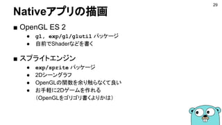 Nativeアプリの描画
■ OpenGL ES 2
● gl, exp/gl/glutil パッケージ
● 自前でShaderなどを書く
■ スプライトエンジン
● exp/sprite パッケージ
● 2Dシーングラフ
● OpenGLの関数を余り触らなくて良い
● お手軽に2Dゲームを作れる
（OpenGLをゴリゴリ書くよりかは）
29
 