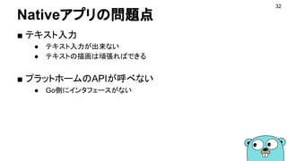 Nativeアプリの問題点
32
■ テキスト入力
● テキスト入力が出来ない
● テキストの描画は頑張ればできる
■ プラットホームのAPIが呼べない
● Go側にインタフェースがない
 