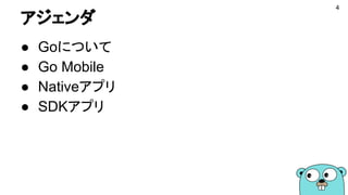 アジェンダ
● Goについて
● Go Mobile
● Nativeアプリ
● SDKアプリ
4
 