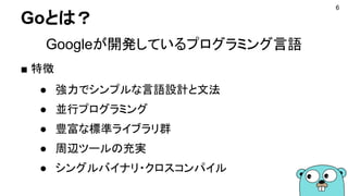 Goとは？
Googleが開発しているプログラミング言語
■ 特徴
● 強力でシンプルな言語設計と文法
● 並行プログラミング
● 豊富な標準ライブラリ群
● 周辺ツールの充実
● シングルバイナリ・クロスコンパイル
6
 