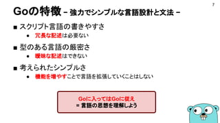 Goの特徴 − 強力でシンプルな言語設計と文法 −
■ スクリプト言語の書きやすさ
● 冗長な記述は必要ない
■ 型のある言語の厳密さ
● 曖昧な記述はできない
■ 考えられたシンプルさ
● 機能を増やすことで言語を拡張していくことはしない
7
Goに入ってはGoに従え
= 言語の思想を理解しよう
 